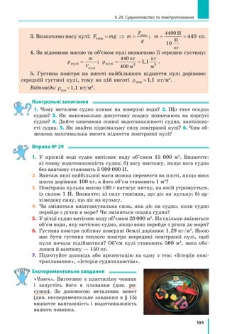 — густина
рідини або газу; Vзан — об’єм зануреної частини
тіла.
Архімедова сила прикладена до центра зануре­
ної частини тіла і напрямлена вертикально вго­
ру (рис. 27.4).
3
З’ясовуємо, чи завжди на тіло, занурене
в рідину, діє архімедова сила
Підвісимо до динамометра камінець на нитці.
Динамометр покаже вагу камінця. Підставимо
склянку з водою так, щоб камінець був повністю
занурений у воду. Показ динамометра зменшить-
ся. Здається, що камінець «утратив» частину сво-
єї ваги. Але ніякої втрати ваги тіла в рідині не
відбувається: вага перерозподіляється між підві-
сом (ниткою) і опорою (рідиною). Навіть якщо ар-
хімедова сила, що діє на тіло, є достатньою, щоб
утримати це тіло, і підвіс не буде розтягнутий,
то тіло все одно не перебуває в невагомості, адже
воно тисне на опору — рідину.
Треба зазначити: коли тіло плаває, його вага
розподіляється на воду, що оточує всю поверхню
тіла. Тому під час плавання вам здається, що ви
втратили вагу. Такі комфортні умови підтриму-
вання важкого тіла зумовили те, що внаслідок
еволюції наймасивніші істоти на Землі мешкають
в океані (рис. 27.5).
Саме архімедова сила допомагає піднімати
у воді важкі камені або інші предмети, адже ча-
стина сили тяжіння, що діє на ці тіла, зрівнова-
жується не силою наших рук, а виштовхуваль-
ною силою.
Рис. 27.4. Точка при­
кладання та напрямок
архімедової сили
Fарх
Fарх
Рис. 27.5. Найбільша
тварина на нашій плане­
ті — кит, маса якого може
сягати 150 т, а довжина —
35 м
 