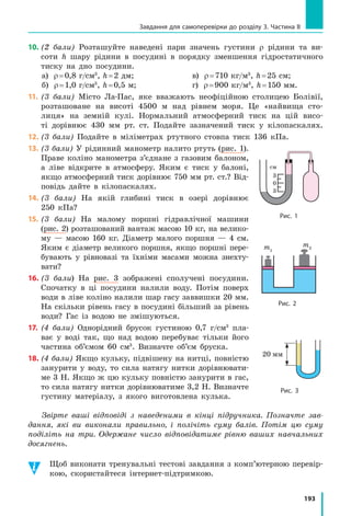 179
§ 27. Виштовхувальна сила в рідинах і газах. Закон Архімеда
Підбиваємо підсумки
На тіло, що перебуває в рідині або газі, діє виштовхувальна (архіме-
дова) сила. Причина її появи в тому, що гідростатичні тиски рідини
або газу, які діють на верхню і нижню поверхні тіла, є різними.
Закон Архімеда: на тіло, занурене в рідину або газ, діє виштовху-
вальна сила, яка напрямлена вертикально вгору та дорівнює вазі рідини
або газу в об’ємі зануреної частини тіла: F gVарх занU .
контрольні запитання
1. Куди напрямлена сила, яка діє з боку рідини або газу на тіло, що
в них занурене? 2. Що є причиною виникнення виштовхувальної
сили? 3. Як ще називають виштовхувальну силу? 4. Сформулюйте
закон Архімеда. 5. Чи втрачає вагу тіло, занурене в рідину або газ?
Чому? 6. У яких випадках на тіло, занурене в рідину, не діє виштов-
хувальна сила? Чому?
Вправа № 27
1. Порівняйте виштовхувальні сили, що діють на суцільні кульки
в таких випадках:
а) однакові залізні кульки в посудині з водою (рис. 1);
б) однакові залізні кульки в посудинах із різною рідиною (рис. 2);
в) різні за розміром залізні кульки в посудині з водою (рис. 3);
г) однакові за розміром кульки з різних матеріалів у посудині
з водою (рис. 4).
2. Щоб відірвати підводний човен від глинистого дна, водолази
прокопують під ним тунелі. Для чого вони це роблять?
3. Сталева куля об’ємом 400 см3
занурена в гас. Визначте архімедову
силу, що діє на кулю.
4. На кулю, повністю занурену в ртуть, діє архімедова сила 136 Н.
Визначте об’єм кулі.
5. Алюмінієвий брусок масою 2,7 кг частково занурений у воду.
На брусок діє архімедова сила 2,5 Н. Яка частина бруска занурена
у воду?
6. Яким буде показ динамометра, якщо підвішений до нього тягар
масою 1,6 кг і об’ємом 1000 см3
занурити у воду?
7. Якщо підвішений до динамометра брусок занурюють у воду, дина-
мометр показує 34 Н, а якщо брусок занурюють у гас, динамометр
показує 38 Н. Визначте масу та густину бруска.
Підбиваємо підсумки
Рис. 1 Рис. 2 Рис. 3 Рис. 4
олія
1 2 3
вода гас
1
2
3
1
2 3 1 2 3
 