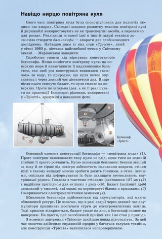 182
Розділ 3. ВЗАєМОдіЯ Тіл. СилА. Частина II
Тіло плаває в товщі рідини або газу, якщо
густина тіла дорівнює густині рідини або
газу.
Варіант 3. Спливання. Тіло починає
спливати і врешті зупиняється на поверх-
ні рідини, занурившись у рідину частково.
Зрозуміло, що поки тіло спливає, ар-
хімедова сила є більшою за силу тяжіння:
F F gV gVтяж арх т т рід т Ÿ U U , або:
U Uт рід
Коли тіло зупиниться на поверхні
рідини, архімедова сила і сила тяжіння
будуть зрівноважені:
F Fтяж арх= .
Тіло спливає в рідині чи газі або плаває на
поверхні рідини, якщо густина тіла є мен­
шою, ніж густина рідини або газу.
2
Спостерігаємо плавання тіл
у живій природі
Тіла мешканців морів і річок містять
у своєму складі багато води, тому їхня
середня густина близька до густини води.
Щоб вільно рухатися в рідині, вони мають
«керувати» середньою густиною свого тіла.
Для цього водні мешканці використову-
ють різні «прийоми». Наведемо приклади.
У риб із плавальним міхуром таке ке-
рування відбувається за рахунок зміни
об’єму міхура (рис. 28.1).
Молюск наутилус (рис. 28.2), який
живе в тропічних морях, може швидко
спливати і знову опускатися на дно завдя-
ки тому, що здатний змінювати об’єм внут-
рішніх порожнин у своєму організмі (мо-
люск живе в закрученій спіраллю мушлі).
Поширений у Європі водяний павук
(рис. 28.3) несе із собою в глибину пові-
тряну оболонку на черевці — саме вона
дає йому запас плавучості й допомагає по-
вернутися на поверхню.
Рис. 28.2. Молюск наутилус плаває
завдяки здатності змінювати об’єм
внутрішніх порожнин у своєму
організмі
Рис. 28.3. Повітряна оболонка
на черевці дозволяє водяному
павукові підніматися з глибини
на поверхню
Рис. 28.1. Змінюючи об’єм плаваль­
ного міхура, риба може занурюва­
тися, спливати, плавати всередині
рідини
спливає
плаває
занурюється
Fтяж
Fтяж
Fтяж
Fарх
Fарх
Fарх
 