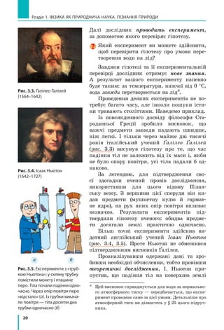 20
а б
Розділ 1. ФіЗиКА ЯК ПРиРОДНичА НАУКА. ПіЗНАННЯ ПРиРОДи
Далі дослідник проводить експеримент,
за допомогою якого перевіряє гіпотезу.
Який експеримент ви можете здійснити,
щоб перевірити гіпотезу про умови пере-
творення води на лід?
Завдяки гіпотезі та її експериментальній
перевірці дослідник отримує нове знання.
А результат вашого експерименту напевно
буде таким: за температури, нижчої від 0 °C,
вода завжди перетворюється на лід*.
Проведення деяких експериментів не по-
требує багато часу, але інколи пошуки істи-
ни тривають століттями. Наведемо приклад.
Із повсякденного досвіду філософи Ста-
родавньої Греції зробили висновок, що
важчі предмети завжди падають швидше,
ніж легкі. І тільки через майже дві тисячі
років італійський учений Ґалілео Ґалілей
(рис. 3.3) висунув гіпотезу про те, що час
падіння тіл не залежить від їх маси і, якби
не було опору повітря, усі тіла падали б од-
наково.
За легендою, для підтвердження сво-
єї здогадки вчений провів дослідження,
використавши для цього відому Пізан-
ську вежу. З вершини цієї споруди він ки-
дав предмети (мушкетну кулю й гармат-
не ядро), на рух яких опір повітря впливає
незначно. Результати експериментів під-
твердили гіпотезу вченого: обидва предме-
ти досягали землі практично одночасно.
Більш точні експерименти здійснив ви-
датний англійський учений Ісаак Ньютон
(рис. 3.4, 3.5). Проте Ньютон не обмежився
підтвердженням висновків Ґалілея.
Проаналізувавши одержані дані та зро-
бивши необхідні обчислення, тобто провівши
теоретичні дослідження, І. Ньютон при-
пустив, що падіння тіл на поверхню землі
* Цей висновок справджується для води за нормально-
го атмосферного тиску — передбачається, що експе-
римент проведено саме за цієї умови. Детальніше про
атмосферний тиск ви дізнаєтесь у § 25 цього підруч-
ника.
Рис. 3.5. Експерименти з «труб-
кою Ньютона»: у скляну трубку
помістили монету і пташине
перо. Тіла почали падіння одно-
часно. через опір повітря перо
«відстало» (а). із трубки викача-
ли повітря — тіла досягли дна
трубки одночасно (б)
Рис. 3.4. ісаак Ньютон
(1642–1727)
Рис. 3.3. Ґалілео Ґалілей
(1564–1642)
 