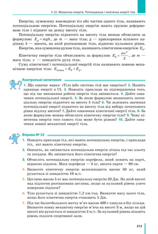 193
Завдання для самоперевірки до розділу 3. Частина II
10.	(2 бали) Розташуйте наведені пари значень густини ρ рідини та ви-
соти h шару рідини в посудині в порядку зменшення гідростатичного
тиску на дно посудини.
а) ρ = 0,8 г/см3
, h = 2 дм;			 в) ρ = 710 кг/м3
, h = 25 см;
б) ρ = 1,0 г/см3
, h = 0,5 м;			 г) ρ = 900 кг/м3
, h = 150 мм.
11.	(3 бали) Місто Ла-Пас, яке вважають неофіційною столицею Болівії,
розташоване на висоті 4500 м над рівнем моря. Це «найвища сто-
лиця» на земній кулі. Нормальний атмосферний тиск на цій висо-
ті дорівнює 430 мм рт. ст. Подайте зазначений тиск у кілопаскалях.
12.	(3 бали) Подайте в міліметрах ртутного стовпа тиск 136 кПа.
13.	(3 бали) У рідинний манометр налито ртуть (рис. 1).
Праве коліно манометра з’єднане з газовим балоном,
а ліве відкрите в атмосферу. Яким є тиск у балоні,
якщо атмосферний тиск дорівнює 750 мм рт. ст.? Від-
повідь дайте в кілопаскалях.
14.	(3 бали) На якій глибині тиск в озері дорівнює
250 кПа?
15.	(3 бали) На малому поршні гідравлічної машини
(рис. 2) розташований вантаж масою 10 кг, на велико-
му — масою 160 кг. Діаметр малого поршня — 4  см.
Яким є діаметр великого поршня, якщо поршні пере-
бувають у рівновазі та їхніми масами можна знехту-
вати?
16.	(3 бали) На рис. 3 зображені сполучені посудини.
Спочатку в ці посудини налили воду. Потім поверх
води в ліве коліно налили шар гасу заввишки 20 мм.
На скільки рівень гасу в посудині більший за рівень
води? Гас із водою не змішуються.
17.	 (4 бали) Однорідний брусок густиною 0,7 г/см3
пла-
ває у воді так, що над водою перебуває тільки його
частина об’ємом 60 см3
. Визначте об’єм бруска.
18.	(4 бали) Якщо кульку, підвішену на нитці, повністю
занурити у воду, то сила натягу нитки дорівнювати-
ме 3 Н. Якщо ж цю кульку пов­ністю занурити в гас,
то сила натягу нитки дорівнюватиме 3,2 Н. Визначте
густину матеріалу, з якого виготовлена кулька.
Звірте ваші відповіді з наведеними в кінці підручника. Позначте зав­
дання, які ви виконали правильно, і полічіть суму балів. Потім цю суму
поділіть на три. Одержане число відповідатиме рівню ваших навчальних
досягнень.
Щоб виконати тренувальні тестові завдання з комп’ютерною перевір-
кою, скористайтеся інтернет-підтримкою.
см
3
0
3
Рис. 2
Рис. 3
Рис. 1
m1
m2
20  мм
 