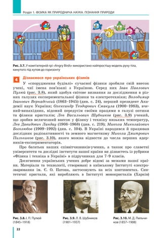 22
Розділ 1. ФіЗиКА ЯК ПРиРОДНичА НАУКА. ПіЗНАННЯ ПРиРОДи
4
Дізнаємося про українських фізиків
У «спорудження будівлі» сучасної фізики зробили свій внесок
учені, чиї імена пов’язані з Україною. Серед них Іван Павлович
Пулюй (рис. 3.8), який здобув світове визнання за дослідження в різ-
них галузях експериментальної фізики та електротехніки; Володимир
Іванович Вернадський (1863–1945) (див. с. 24), перший президент Ака-
демії наук України; Олександр Теодорович Смакула (1900–1983), вче-
ний-винахідник, відомий передусім своїми працями в галузі оптики
та фізики кристалів; Лев Васильович Шубников (рис. 3.9) учений,
що зробив величезний внесок у фізику і техніку низьких температур,
Лев Давидович Ландау (1908–1968) (див. с. 219); Микола Миколайович
Боголюбов (1909–1992) (див. с. 104). В Україні народився й працював
дослідник радіоактивності та земного магнетизму Микола Дмитрович
Пильчиков (рис. 3.10), якого можна віднести до числа перших ядер-
ників-експериментаторів.
Про багатьох наших співвітчизників-учених, а також про славетні
університети та дослідні інститути нашої країни ви дізнаєтесь із рубрики
«Фізика і техніка в Україні» в підручниках для 7–9 класів.
Досягнення українських учених добре відомі за межами нашої краї-
ни. Матеріали та технології, створювані в київському Інституті електро-
зварювання ім. Є. О. Патона, застосовують на всіх континентах. Син-
тетичні кристали, які виробляють в Інституті монокристалів (Харків)
Рис. 3.8. і. П. Пулюй
(1845–1918)
Рис. 3.10. М. Д. Пильчи-
ков (1857–1908)
Рис. 3.9. Л. В. Шубников
(1901–1937)
Рис. 3.7. У комп’ютерній грі «Angry Birds» використано найпростішу модель руху тіла,
кинутого під кутом до горизонту
 