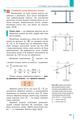 .
Вантаж, розташований на баржі, також діє на баржу — тисне на неї із
своєю вагою

P( ). Фізики в таких випадках кажуть: сила тяги виконує
механічну роботу, тому що баржа рухається
в напрямку сили тяги, а от вага вантажу меха-
нічної роботи не виконує, тому що в напрямку
сили тиску (тобто вниз) баржа не рухається.
Чим більший шлях пройде баржа під
дією сили тяги, тим більшу механічну робо-
ту виконає ця сила. Механічна робота збіль-
шиться і в разі зростання сили тяги: це ста-
неться, якщо, наприклад, змусити буксир
із баржею рухатися з більшою швидкістю.
Узагалі механічна робота, яку виконує певна
сила, залежить від значення сили та шляху,
який тіло подолає під дією цієї сили.
Механічна робота — це фізична величина,
яка характеризує зміну положення тіла під
дією сили і  дорівнює добутку сили на шлях,
подоланий тілом у напрямку цієї сили:
A Fl= ,
де A — механічна робота; F — значення
сили, що діє на тіло; l — шлях, який подо-
лало тіло, рухаючись у напрямку цієї сили.
Одиниця роботи в СІ — джоуль (Дж);
названа так на честь англійського вченого
Джеймса Джоуля (рис. 30.2):
A @ ˜Н м Дж.
§ 30. МЕханічна Робота. оДиниця Роботи
Рис. 30.1. Буксир діє на баржу
і переміщує її. Вантаж також діє
на баржу, але під його дією
баржа не переміщується
Рис. 30.2. Джеймс Прескотт
Джоуль (1818–1889), відомий
англійський фізик; експеримен-
тально довів закон збереження
енергії, визначив механічний
еквівалент теплоти
Fтяги
Fтиску
 