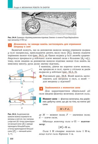 201
§ 30. Механічна робота. Одиниця роботи
1 Дж дорівнює механічній роботі, яку виконує сила 1 Н, переміщуючи
тіло на 1 м у напрямку дії цієї сили: 1 1Дж Н м= ⋅ .
Зверніть увагу! Оскільки сила діє на тіло з боку іншого тіла (буксир
тягне баржу), не буде помилки, якщо говорити не про роботу сили (ро-
боту сили натягу троса), а про роботу тіла (роботу буксира).
2
З’ясовуємо, яких значень може набувати механічна робота
Як ви знаєте, сила має напрямок — це векторна величина. А от
робота сили не має напрямку, тобто робота є величиною скалярною.
Але робота може бути додатною, від’ємною або дорівнювати нулю —
залежно від того, куди напрямлена сила відносно напрямку руху тіла:
Робота є додатною,
A  0
Робота є від’ємною,
A  0
Робота дорівнює нулю,
A = 0
Напрямок сили збіга-
ється з напрямком
руху тіла
A Fl=
Напрямок сили про-
тилежний напрямку
руху тіла
A Fl
Напрямок сили пер-
пендикулярний до
напрямку руху тіла
A = 0
Fтяги
v
Fтертя
v
Fтяж
4 см
v
Fтяги
v
Fтертя
v
Fтяж
4 см
vFтяги
v
Fтертя
v
Fтяж
4 см
v
Розгляньте сили, які діють на автомо-
біль, що рухається горизонтальною ді-
лянкою дороги (рис. 30.3): сила тяги, сила
опору рухові, сили нормальної реакції
опори, сила тяжіння. Яка сила, на вашу
думку, виконує додатну роботу? від’ємну
роботу? Робота яких сил дорівнює нулю?
3
Дізнаємося про геометричний зміст
механічної роботи
Нехай тіло рухається під дією не­
змінної сили

F , напрямок якої весь час
збігається з напрямком руху тіла. Робо-
та такої сили дорівнює добутку сили на
шлях: A Fl= .
Побудуємо графік залежності значен-
ня сили F від шляху l, який долає тіло
(рис. 30.4). Графік являє собою відрізок
прямої, яка паралельна осі абсцис (осі
шляху).

Fопору

Fтяги

Fтяж

N

N

v
l0 l1
l1
F
F1
F1
A=S
Рис. 30.4. Щоб визначити роботу A
сили під час руху тіла в напрямку
дії цієї сили, слід визначити пло-
щу S фігури під графіком залежно-
сті сили від шляху. Тут F1
— сила,
що діє на тіло; l1
— шлях, який
подолало тіло під дією цієї сили
Рис. 30.3. До запитання в § 30
 
