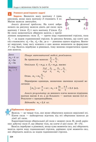 203
§ 30. Механічна робота. Одиниця роботи
Контрольні запитання
1. Що ми розуміємо під словом «робота» в повсякденному житті?
2. Дайте означення механічної роботи. 3. Які умови необхідні для ви-
конання механічної роботи? 4. Назвіть одиницю роботи в СІ і дайте її
означення. 5. На честь якого вченого отримала назву одиниця роботи?
6. У яких випадках механічна робота є додатною? від’ємною? дорівнює
нулю? 7. У чому полягає геометричний зміст механічної роботи?
Вправа № 30
1. Тягар нерухомо висить на пружині. Чи виконує роботу сила
пружності, яка діє на тягар? Чи виконує роботу сила тяжіння?
2. Чи виконує роботу сила тяжіння, що діє на баскетбольний м’яч, який:
а) лежить на землі? б) котиться підлогою спортивної зали? в) летить
угору? г) падає? Якщо виконує, то яку — додатну чи від’ємну?
3. Наведіть приклади ситуацій (не розглянуті в параграфі), коли сила,
яка діє на тіло, виконує додатну роботу; виконує від’ємну роботу;
не виконує роботи.
4. Прикладаючи горизонтальну силу 50 Н, поверхнею стола протягли
з незмінною швидкістю вантаж. При цьому було виконано роботу
150 Дж. Який шлях подолав вантаж?
5. Камінь масою 4 кг падає з висоти 5 м. Яка сила виконує додатну
роботу під час падіння каменя? Чому дорівнює ця робота?
6. Хлопчик веде велосипед, прикладаючи горизонтальну силу 40 Н.
При цьому велосипед рухається рівномірно. Визначте швидкість
руху велосипеда, якщо за 5 хв хлопчик виконав роботу 12 кДж.
7. Під тиском газу поршень у циліндрі рівномірно пе-
ресунувся на 4 см (див. рисунок). Яку роботу вико-
нав газ? Тиск газу в циліндрі є незмінним і стано-
вить 0,6 МПа; площа поршня дорівнює 0,005 м2
.
8. Складіть задачу, обернену до задачі, яку подано
у § 30, і розв’яжіть її.
9. Яку роботу треба виконати, щоб підняти з дна на поверхню озера
камінь масою 15 кг? Глибина озера становить 2 м, середня густина
каменя — 3000 кг/м3
. Опором води знехтуйте.
Експериментальне завдання
Визначте роботу, яку ви виконуєте, піднімаючи з підлоги на стілець
відерце з водою. Яку роботу при цьому виконує сила тяжіння, що діє на
відерце? Оформте звіт, у якому зазначте, які прилади ви використовували
для визначення роботи, які вимірювання та розрахунки здійснювали, які
результати отримали.
Fтяги
v
Fтер
4 см
 