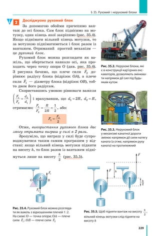 208
Розділ 4. МЕХАНІЧНА РОБОТА ТА ЕНЕРГІЯ
10. Заповніть таблицю. Вважайте, що g =10
Н
кг
.
Фізичні величини
Формула для розрахунку
фізичної величиниМаса тіла
Висота,
з якої падає
тіло
Робота сили
тяжіння
1,25 кг 2 м
1 м 150 кДж
200 г 1,8 Дж
Експериментальне завдання
Уявіть, що вам необхідно виміряти потужність двигуна, який використо-
вують для підйому вантажу. Які фізичні величини ви будете вимірюва-
ти? Які прилади вам знадобляться? Як ви оціните похибку вимірювання?
Фізика і техніка в Україні
ігор Рафаїлович Юхновський (народ. 1925 р.) — учений в га-
лузі теоретичної фізики, засновник львівської наукової школи
статистичної фізики, один із засновників Західного наукового
центру НАН України, громадський діяч, академік Національної
академії наук України, Герой України.
Після закінчення фізико-математичного факультету Львів-
ського державного університету ім. Івана Франка І. Р. Юхнов-
ський продовжив навчання в  аспірантурі цього університету на кафедрі теоретич-
ної фізики. Саме тут він пройшов шлях від аспіранта до академіка. І. Р. Юхновський
і його учні отримали фундаментальні результати в мікроскопічній теорії електролі-
тів, теорії металів і сплавів, теорії рідкого гелію, теорії фазових переходів.
У 1990 році І. Р. Юхновський створив Інститут фізики конденсованих систем НАНУ
(м. Львів). Яскраві досягнення вченого й очолюваного ним колективу здобули широ-
ке визнання в науковому світі.
§ 32. МЕханічна ЕнЕРГія. ПотЕнціальна
і КінЕтична ЕнЕРГії тіла
Слово «енергія» ми чуємо в телевізійних репортажах, бачимо на шпальтах газет тощо.
Ним можна скористатися для характеристики людей (енергійна людина), природних
явищ (енергія землетрусу чи урагану), машин і механізмів (електроенергія, яку вони
споживають). А що ж таке енергія з точки зору фізики?
§ 32. МЕханічна ЕнЕРГія. ПотЕнціальна
і КінЕтична ЕнЕРГії тіла
 