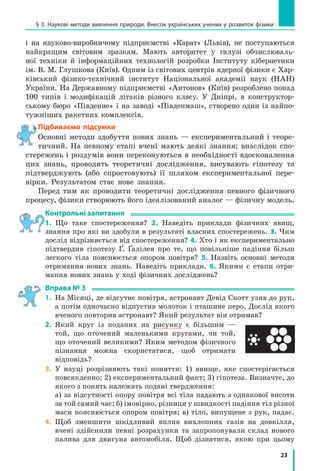 23
§ 3. Наукові методи вивчення природи. Внесок українських учених у розвиток фізики
і на науково-виробничому підприємстві «Карат» (львів), не поступаються
найкращим світовим зразкам. Мають авторитет у галузі обчислюваль-
ної техніки й інформаційних технологій розробки Інституту кібернетики
ім. В. М. Глушкова (Київ). Одним із світових центрів ядерної фізики є Хар-
ківський фізико-технічний інститут Національної академії наук (НАН)
України. На Державному підприємстві «Антонов» (Київ) розроблено понад
100 типів і модифікацій літаків різного класу. У Дніпрі, в конструктор-
ському бюро «Південне» і на заводі «Південмаш», створено один із найпо-
тужніших ракетних комплексів.
Підбиваємо підсумки
Основні методи здобуття нових знань — експериментальний і теоре-
тичний. На певному етапі вчені мають деякі знання; внаслідок спо-
стережень і роздумів вони переконуються в необхідності вдосконалення
цих знань, проводять теоретичні дослідження, висувають гіпотезу та
підтверджують (або спростовують) її шляхом експериментальної пере-
вірки. Результатом стає нове знання.
Перед тим як проводити теоретичні дослідження певного фізичного
процесу, фізики створюють його ідеалізований аналог — фізичну модель.
контрольні запитання
1. Що таке спостереження? 2. Наведіть приклади фізичних явищ,
знання про які ви здобули в результаті власних спостережень. 3. Чим
дослід відрізняється від спостереження? 4. Хто і як експериментально
підтвердив гіпотезу Ґ. Ґалілея про те, що повільніше падіння більш
легкого тіла пояснюється опором повітря? 5. Назвіть основні методи
отримання нових знань. Наведіть приклади. 6. Якими є етапи отри-
мання нових знань у ході фізичних досліджень?
Вправа № 3
1. На Місяці, де відсутнє повітря, астронавт Девід Скотт узяв до рук,
а потім одночасно відпустив молоток і пташине перо. Дослід якого
вченого повторив астронавт? Який результат він отримав?
2. Який круг із поданих на рисунку є більшим —
той, що оточений маленькими кругами, чи той,
що оточений великими? Яким методом фізичного
пізнання можна скористатися, щоб отримати
відповідь?
3. У науці розрізняють такі поняття: 1) явище, яке спостерігається
повсякденно; 2) експериментальний факт; 3) гіпотеза. Визначте, до
якого з понять належать подані твердження:
а) за відсутності опору повітря всі тіла падають з однакової висоти
за той самий час; б) імовірно, різниця у швидкості падіння тіл різної
маси пояснюється опором повітря; в) тіло, випущене з рук, падає.
4. Щоб зменшити шкідливий вплив вихлопних газів на довкілля,
вчені здійснили певні розрахунки та запропонували склад нового
палива для двигуна автомобіля. Щоб дізнатися, якою при цьому
 