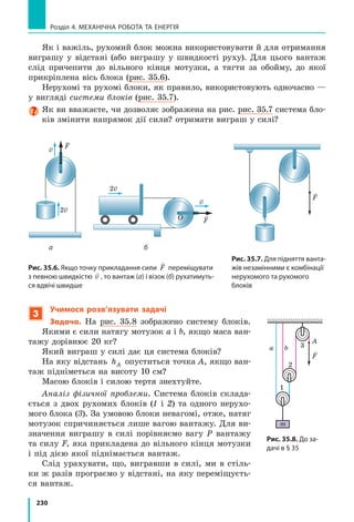 209
§ 32. Механічна енергія. Потенціальна і кінетична енергії тіла
1
Дізнаємося, що таке енергія і  як вона
пов’язана з  механічною роботою
Енергія (у перекладі з  грецької це слово
означає «діяльність») — це одна з найважли-
віших фізичних величин.
З курсу природознавства ви знаєте такі
поняття, як «електрична енергія», «атомна
енергія», «механічна енергія», — усе це різ-
ні види енергії. У механіці ми маємо справу
з механічною енергією і будемо користуватися
таким означенням:
Енергія — це фізична величина, яка характе-
ризує здатність тіла (системи тіл) виконувати
роботу.
Енергію позначають символом E (або W).
Одиниця енергії в СІ, як і робо ти, — джоуль:
E[ ]= Дж.
Продемонструємо здатність тіла виконува-
ти механічну роботу. Розташуємо маленьку
кульку на краю стола, а на підлозі поставимо
посудину з водою. Якщо зіштовхнути кульку,
то вона полетить униз, упаде у воду й розхлю-
пає рідину (рис.  32.1). Поява бризок означає,
що кулька виконала певну роботу. Якщо ж
кульки не торкатися, вона залишиться лежа-
ти на столі. Отже, енергія кульки може бути
реалізована виконанням роботи під час падін-
ня або збережеться до «ліпших часів».
На рис. 32.2 міцна мотузка втримує де-
формовану балку катапульти. Балка роботу
не виконує, але може виконати, якщо мо-
тузку відпустити: розпрямляючись, балка
надасть швидкості метальному снаряду. При
цьому деформація балки зменшиться.
Багатьом із вас, напевно, траплялося ба-
чити, як грають у  боулінг. Кулю пускають
горизонтальною гладенькою доріжкою. Від
моменту кидка до влучення в  кеглі куля
рухається практично за інерцією і  роботу
не виконує. Але потім, коли куля розкидує
кеглі, вона виконує певну роботу (рис. 32.3)
і зменшує швидкість свого руху.
Рис. 32.1. Кулька має механічну
енергію, тобто може виконати
механічну роботу, наприклад
розхлюпати воду
Рис. 32.2. Деформована балка
катапульти має механічну енер-
гію: якщо мотузку звільнити,
балка розпрямиться і надасть
швидкості метальному снаряду,
тобто виконає роботу (рисунок
Леонардо да Вінчі)
Рис. 32.3. Куля, яка рухається
доріжкою, має механічну енер-
гію, оскільки може виконати
роботу — збити кеглі
 