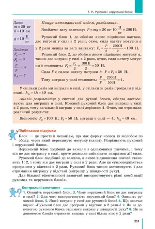 210
Розділ 4. МЕХАНІЧНА РОБОТА ТА ЕНЕРГІЯ
Наведіть ще кілька прикладів тіл, які
здатні виконати роботу, тобто тіл, які ма-
ють певну механічну енергію.
Чим більшу роботу може виконати тіло,
тим більшу енергією це тіло має. Під час ви-
конання механічної роботи енергія тіла змі-
нюється. Отже, механічна робота є мірою
зміни енергії тіла.
Так, коли на будівництві робітник під-
німає цеглини, енергія цеглин збільшується
на значення виконаної робітником роботи
(рис. 32.4). Енергія кульки, що падає зі сто-
ла, зменшується на значення виконаної цією
кулькою роботи. Те саме можна сказати
й  про роботу, виконану балкою катапульти,
і про роботу кулі для боулінгу тощо.
2
Визначаємо потенціальну енергію,
яку запасає підняте тіло
Тіло, підняте над поверхнею Землі, має
певну енергію, зумовлену притяганням тіла
до Землі. Таку енергію називають потенці­
альною.
Потенціальна енергія Ep — це енергія,
зумовлена взаємодією тіл або частин тіла.
Потенціальна енергія піднятого на деяку
висоту тіла дорівнює роботі, яку виконає сила
тяжіння за час падіння тіла з цієї висоти:
E A F lp = = тяж .
Оскільки F mgтяж = , а l h= (рис. 32.5), то
E mghp = .
Потенціальна енергія піднятого тіла до­
рівнює добутку маси m тіла, прискорення
вільного падіння g і висоти h, на якій розта­
шоване тіло:
E mghp =
Потенціальна енергія тіла залежить від
висоти, на якій перебуває тіло, тому вибір
нульового рівня — рівня, від якого буде вимі­
рюватися висота, — впливає на значення
потенціальної енергії (рис. 32.6).
Рис. 32.4. Піднімаючи цеглини,
вантажник виконує механічну
роботу, яка дорівнює зміні
енергії цеглин
Рис. 32.5. Шлях, який подолало
тіло, що падало під дією сили
тяжіння

Fтяж, дорівнює висоті h,
на якій перебувало тіло
Рис. 32.6. Потенціальна енергія
книжки, розташованої на чет-
вертій полиці, відносно підлоги
є більшою, ніж відносно другої
полиці
Fтяж
h
 
