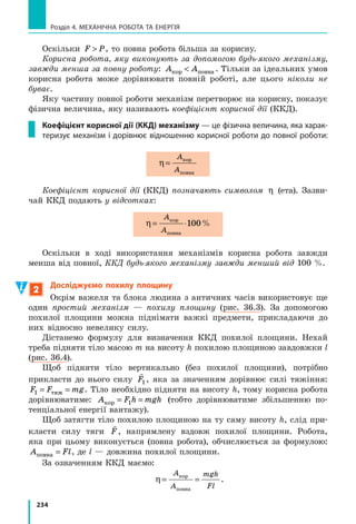 213
§ 32. Механічна енергія. Потенціальна і кінетична енергії тіла
Енергію, зумовлену взаємодією тіл або частин одного тіла, називають
потенціальною енергією. Потенціальну енергію мають пружно деформо-
ване тіло і підняте на деяку висоту тіло.
Потенціальну енергію піднятого на висоту тіла можна обчислити за
формулою: E mghp = , де m — маса тіла; g — прискорення вільного па-
діння; h — висота, на якій розташоване тіло, відносно нульового рівня.
Енергію, яка зумовлена рухом тіла, називають кінетичною енергією Ek.
Кінетичну енергію тіла обчислюють за формулою Ek
mv
=
2
2
, де m —
маса тіла; v — швидкість руху тіла.
Суму кінетичної і потенціальної енергій тіла називають повною меха-
нічною енергією тіла: E E Ek pповна = + .
Контрольні запитання
1. Що означає вираз: «Тіло (або система тіл) має енергію»? 2. Назвіть
одиницю енергії в СІ. 3. Наведіть приклади на підтвердження того,
що під час виконання роботи енергія тіла змінюється. 4. Дайте озна-
чення потенціальної енергії. 5. За якою формулою визначають потен-
ціальну енергію піднятого на висоту h тіла? 6. Чи залежить значення
потенціальної енергії піднятого на висоту тіла від вибору початкового
рівня відліку висоти? 7. Дайте означення кінетичної енергії тіла. 8. За
якою формулою можна обчислити кінетичну енергію тіла? 9. Чому кі-
нетична енергія того самого тіла може бути різною? 10. Дайте озна-
чення повної механічної енергії тіла.
Вправа № 32
1. Наведіть приклади тіл, які мають потенціальну енергію, і приклади
тіл, які мають кінетичну енергію.
2. Опишіть, як змінюється потенціальна енергія літака під час зльоту
та посадки. Як змінюється його кінетична енергія?
3. Обчисліть потенціальну енергію портфеля, який лежить на парті,
відносно підлоги. Маса портфеля — 3 кг, висота парти — 80 см.
4. Визначте кінетичну енергію велосипедиста масою 50 кг, який
рухається зі швидкістю 10 м/с.
5. Цеглина масою 5 кг має потенціальну енергію 20 Дж. На якій висоті
над підлогою розташована цеглина, якщо за нульовий рівень узято
поверхню підлоги?
6. Тіло рухається зі швидкістю 7,2 км/год. Визначте масу цього тіла,
якщо його кінетична енергія становить 5 Дж.
7. Під час баскетбольного матчу м’яч масою 400 г кинули в бік кільця.
Визначте повну механічну енергію м’яча на висоті 3 м, якщо на цій
висоті він рухається зі швидкістю 2 м/с. За нульовий рівень візьміть
рівень підлоги спортивної зали.
 