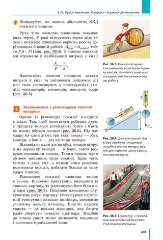 214
Розділ 4. МЕХАНІЧНА РОБОТА ТА ЕНЕРГІЯ
8. Скористайтесь додатковими джерелами ін-
формації і знайдіть опис пристрою, дія яко-
го ґрунтується на зміненні потенціальної
енергії. Підготуйте стисле повідомлення.
9. За графіком шляху (див. рисунок) визначте
швидкість руху тіла. Відповідь подайте
в метрах за секунду.
10. З’ясуйте відповідність між кожною з поданих сил і формулою, за
якою її визначають. Назвіть фізичні величини, які містить кожна
формула, та одиниці, в яких вони вимірюються.
А Архімедова сила В Сила тертя
Б Сила пружності Г Сила тяжіння
1 F mg= 2 F N= µ 3 F kx= 4 F pS= 5 F gV= ρрід зан
Експериментальне завдання
Придумайте і проведіть декілька дослідів на підтвердження того, що
пружне деформоване тіло має потенціальну енергію. Зробіть фотозвіт
або опишіть досліди в зошиті, доповнивши опис пояснювальними
рисунками.
§ 33. ЗаКон ЗбЕРЕЖЕння і ПЕРЕтВоРЕння
МЕханічної ЕнЕРГії
Мабуть, кожен із вас грався з м’ячиком-стрибунцем. Згадайте:
м’ячик злітає вгору, падає на підлогу, відскакує від неї, зно-
ву злітає і знову падає… Коли м’ячик летить угору, швидкість
його руху зменшується, потім м’ячик на мить зупиняється
на певній висоті, а після цього починає рух униз. Кінетична
енергія м’ячика під час руху вгору теж зменшується. А чи зни-
кає енергія м’ячика зовсім?
1
Досліджуємо перетворення потенціальної енергії на кінетичну
і  навпаки
Одним із фундаментальних законів природи є закон збереження і пе-
ретворення енергії:
Енергія нікуди не зникає і нізвідки не виникає, вона лише перетворюється
з одного виду на інший, передається від одного тіла до іншого.
Для прикладу розглянемо перетворення потенціальної енергії на кі-
нетичну і навпаки під час вільних коливань кульки на нитці (маятника)
(рис. 33.1). Вважатимемо, що тертям можна знехтувати.
За нульовий рівень оберемо найнижче положення кульки — поло-
ження рівноваги (на рис. 33.1 — положення 2).
1 2 3 4 5
0
t, с
l, см
10
20
 