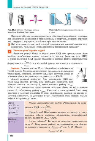 215
§ 33. Закон збереження і перетворення механічної енергії
Відхилимо кульку до положення 1. У на-
шому досліді в положенні  1 кулька буде
перебувати на найбільшій висоті, отже,
в  положенні 1 кулька має найбільшу потен-
ціальну енергію E mghp max max=( ). У поло-
женні  1 кулька не рухається, тому її кіне-
тична енергія дорівнює нулю (v = 0, Ek = 0).
Коли кулька починає рух, швидкість її руху
поступово збільшується, відповідно зростає
і  кінетична енергія кульки. Потенціальна ж
енергія кульки зменшується, адже зменшу-
ється висота h, на якій перебуває кулька.
У момент, коли кулька опиняється в по-
ложенні 2, її потенціальна енергія зменшу-
ється до нуля ( h = 0, E mghp = = 0). У цей мо-
мент швидкість руху кульки є найбільшою
і  також найбільшою є її кінетична енергія
Ek
mv
max
max
=






2
2
.
За рахунок запасу кінетичної енергії
кулька продовжує рух, піднімаючись усе
вище, внаслідок чого зростає її потенціальна
енергія. Натомість швидкість руху кульки
зменшується, відповідно зменшується її кі-
нетична енергія.
Нарешті кулька на мить зупиниться в по-
ложенні 3 — на висоті hmax. Кінетична енер-
гія кульки перетвориться на нуль, а потен-
ціальна енергія сягне найбільшого значення.
Таким чином, під час коливань маятника
один вид механічної енергії переходить в  ін­
ший: потенціальна енергія перетворюється
на кінетичну і навпаки.
Спробуйте пояснити перетворення енергії
під час коливань пружинного маятника
(рис. 33.2).
2
Відкриваємо закон збереження
і перетворення механічної енергії
Повернемося до прикладу з м’ячиком-стри-
бунцем. Коли м’ячик летить угору, висота,
на якій він перебуває, зростає, тобто зро­
стає і його потенціальна енергія (рис.  33.3).
Швидкість руху м’ячика зменшується,
Рис. 33.1. Під час коливань
нитяного маятника відбува-
ється постійне перетворення
по­тенціальної енергії кульки
на кінетичну енергію і навпаки
hmax
Ep max
Нульовий
рівень
1
2
3
Ek max
v = 0v = 0
vmax
Ep max
Рис. 33.2. Взаємне перетворен-
ня потенціальної і кінетичної
енергій триватиме доти,
доки коливається іграшка
Рис. 33.3. Під час руху м’ячика
вгору його потенціальна енер-
гія збільшується, а кінетична —
зменшується (коли м’ячик руха-
ється вниз, Ek
збільшується,
Ep
зменшується)
hmax
hmax
h2
h1
Wп. max
Нульовий
рівень
max
v = 0
v1
v зменшується
h збільшується
v=0
v2
 