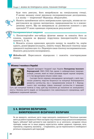 24
Розділ 1. ФіЗиКА ЯК ПРиРОДНичА НАУКА. ПіЗНАННЯ ПРиРОДи
буде тяга двигуна, його випробували на спеціальному стенді.
У якому випадку вчені виконали експериментальне дослідження,
а в якому — теоретичне? Відповідь обґрунтуйте.
5. Назвіть щонайменше шість вимірювальних приладів, якими ви ко-
ристувалися на уроках математики, природознавства та в повсяк-
денному житті. Що ви вимірювали за допомогою кожного з цих
приладів? У яких одиницях отримували результати?
Експериментальні завдання
1. Поспостерігайте яке-небудь фізичне явище та опишіть його за
планом, поданим на форзаці підручника (використовуйте тільки
пункти 1, 2, 4).
2. Візьміть кілька однакових аркушів паперу та надайте їм, окрім
одного, різної форми (складіть, зімніть тощо). Висуньте гіпотезу щодо
швидкості падіння цих тіл. Перевірте свою гіпотезу експериментально.
Поясніть результати експерименту.
Відеодослід. Перегляньте відеоролик і поясніть спостережуване
явище.
Фізика і техніка в Україні
Перший президент Академії наук України Володимир іванович
Вернадський (1863–1945) був одним із найвидатніших природо-
знавців, ученим, який не лише розвивав відомі наукові напрями,
а й став фундатором кількох нових наук.
Сьогодні багато відомих міжнародних організацій у своїх про-
гнозах розвитку людства базуються на концепції безперервного
розвитку суспільства, яка є  продовженням вчення В. і. Вернад-
ського про ноосферу (сферу взаємодії суспільства й природи).
Суть цієї концепції полягає в  тому, щоб від покоління до покоління не знижувались
якість і безпека життя людей, не погіршувався стан навколишнього середовища, щоб
відбувався соціальний прогрес.
§ 4. ФіЗиЧНі ВЕЛиЧиНи.
ВиМіРЮВаННЯ ФіЗиЧНиХ ВЕЛиЧиН
Як ви вважаєте, наскільки часто люди виконують вимірювання? Наскільки важливо
вміти це робити правильно? Яких наслідків слід очікувати, якщо результати вимірювань
будуть хибними? Щоб допомогти вам відповісти на ці запитання, нагадаємо кілька
приладів, якими ви та ваша родина користуєтесь майже щоденно: годинник, ваги,
термометр, спідометр, манометр… Сподіваємось, що ви переконалися в необхідності
ретельно опрацювати цей параграф!
§ 4. ФіЗиЧНі ВЕЛиЧиНи.
ВиМіРЮВаННЯ ФіЗиЧНиХ ВЕЛиЧиН
 