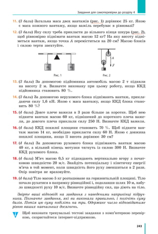 222
Розділ 4. МЕХАНІЧНА РОБОТА ТА ЕНЕРГІЯ
Рис. 34.4. Гравюра «Архімед важелем піднімає Землю» із книги П’єра Варіньйона
про механіку (1787 р.)
3
Дізнаємося, чи завжди важіль застосовують для отримання
виграшу в силі
Зазвичай кажуть, що за допомогою важеля можна отримати виграш
у силі: наприклад, прикладаючи досить малу силу

F2( ), можна підняти
порівняно важке тіло (рис. 34.5, а). Однак виграш у силі завжди супрово­
джується програшем у відстані: плече меншої сили є більшим d d2 1( ),
тому, коли людина за допомогою важеля піднімає важке тіло навіть на
невелику висоту, рука долає значну відстань.
І навпаки, діючи на коротке плече важеля,
ми програємо в силі, проте у стільки ж разів
виграємо у відстані (рис. 34.5, б).
Розгляньте рис. 34.6. Який важіль засто-
совують для виграшу в силі, а  який —
для виграшу у відстані?
4
Знайомимося з моментом сили
Для характеристики обертальної дії
сили введено фізичну величину момент сили.
Момент сили — фізична величина, яка дорів-
нює добутку сили, що діє на тіло, на плече цієї
сили:
M F d= ⋅ ,
де M — момент сили; F — значення сили;
d — плече сили.
Одиниця моменту сили в СІ — ньютон-
метр:
M[ ]= ⋅Н м.
Сила 1 Н створює момент сили 1 Н·м,
якщо плече сили дорівнює 1 м.
Рис. 34.5. За допомогою
важеля можна отримати як
виграш у силі (а), так і виграш
у відстані (б): точка прикладан-
ня меншої сили

F2( ) завжди
проходить більший шлях,
а точка прикладання більшої
сили

F1( ) — менший шлях:
l l2 1
F2
l1O
l2
d2
d1
F1
F2
l1O
l2
d2
d1
F1
а
б
 