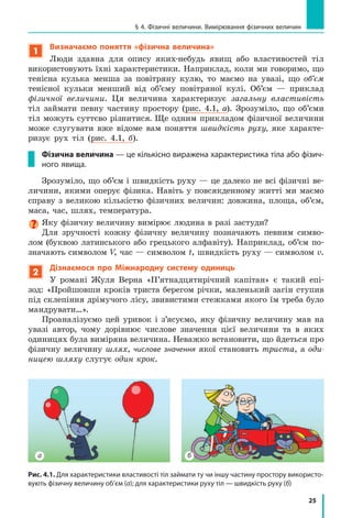 25
§ 4. Фізичні величини. Вимірювання фізичних величин
1
Визначаємо поняття «фізична величина»
люди здавна для опису яких-небудь явищ або властивостей тіл
використовують їхні характеристики. Наприклад, коли ми говоримо, що
тенісна кулька менша за повітряну кулю, то маємо на увазі, що об’єм
тенісної кульки менший від об’єму повітряної кулі. Об’єм — приклад
фізичної величини. Ця величина характеризує загальну властивість
тіл займати певну частину простору (рис. 4.1, а). Зрозуміло, що об’єми
тіл можуть суттєво різнитися. Ще одним прикладом фізичної величини
може слугувати вже відоме вам поняття швидкість руху, яке характе-
ризує рух тіл (рис. 4.1, б).
Фізична величина — це кількісно виражена характеристика тіла або фізич-
ного явища.
Зрозуміло, що об’єм і швидкість руху — це далеко не всі фізичні ве-
личини, якими оперує фізика. Навіть у повсякденному житті ми маємо
справу з великою кількістю фізичних величин: довжина, площа, об’єм,
маса, час, шлях, температура.
Яку фізичну величину вимірює людина в разі застуди?
Для зручності кожну фізичну величину позначають певним симво-
лом (буквою латинського або грецького алфавіту). Наприклад, об’єм по-
значають символом V, час — символом t, швидкість руху — символом v.
2
Дізнаємося про Міжнародну систему одиниць
У романі Жуля Верна «П’ятнадцятирічний капітан» є такий епі-
зод: «Пройшовши кроків триста берегом річки, маленький загін ступив
під склепіння дрімучого лісу, звивистими стежками якого їм треба було
мандрувати…».
Проаналізуємо цей уривок і з’ясуємо, яку фізичну величину мав на
увазі автор, чому дорівнює числове значення цієї величини та в яких
одиницях була виміряна величина. Неважко встановити, що йдеться про
фізичну величину шлях, числове значення якої становить триста, а оди-
ницею шляху слугує один крок.
Рис. 4.1. Для характеристики властивості тіл займати ту чи іншу частину простору використо-
вують фізичну величину об’єм (а); для характеристики руху тіл — швидкість руху (б)
а б
 