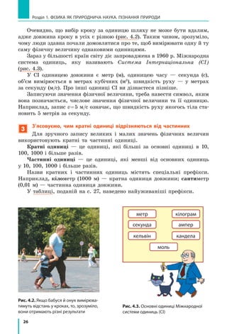 26
Розділ 1. ФіЗиКА ЯК ПРиРОДНичА НАУКА. ПіЗНАННЯ ПРиРОДи
Очевидно, що вибір кроку за одиницю шляху не може бути вдалим,
адже довжина кроку в усіх є різною (рис. 4.2). Таким чином, зрозуміло,
чому люди здавна почали домовлятися про те, щоб вимірювати одну й ту
саму фізичну величину однаковими одиницями.
Зараз у більшості країн світу діє запроваджена в 1960 р. Міжнародна
система одиниць, яку називають Система Інтернаціональна (СІ)
(рис. 4.3).
У СІ одиницею довжини є метр (м), одиницею часу — секунда (с),
об’єм вимірюється в метрах кубічних (м3
), швидкість руху — у метрах
за секунду (м/с). Про інші одиниці СІ ви дізнаєтеся пізніше.
Записуючи значення фізичної величини, треба навести символ, яким
вона позначається, числове значення фізичної величини та її одиницю.
Наприклад, запис v=5 м/с означає, що швидкість руху якогось тіла ста-
новить 5 метрів за секунду.
3
З’ясовуємо, чим кратні одиниці відрізняються від частинних
Для зручного запису великих і малих значень фізичних величин
використовують кратні та частинні одиниці.
Кратні одиниці — це одиниці, які більші за основні одиниці в 10,
100, 1000 і більше разів.
Частинні одиниці — це одиниці, які менші від основних одиниць
у 10, 100, 1000 і більше разів.
Назви кратних і частинних одиниць містять спеціальні префікси.
Наприклад, кілометр (1000 м) — кратна одиниця довжини; сантиметр
(0,01 м) — частинна одиниця довжини.
У таблиці, поданій на с. 27, наведено найуживаніші префікси.
метр
секунда
кiлограм
ампер
кельвiн кандела
моль
Рис. 4.3. Основні одиниці Міжнародної
системи одиниць (Сі)
Рис. 4.2. Якщо бабуся й онук вимірюва-
тимуть відстань у кроках, то, зрозуміло,
вони отримають різні результати
 