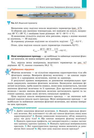 29
§ 4. Фізичні величини. Вимірювання фізичних величин
Визначимо ціну поділки шкали медичного термометра (рис. 4.7):
1) оберемо два значення температури, які наведені на шкалі, наприк-
лад 40 °С і 39 °С, і знайдемо їхню різницю: 4 C 39 C 1 C0 ° − ° = ° ;
2) визначимо кількість поділок між рисками, поряд з якими вказані
ці значення, — 10 поділок;
3) отриману різницю поділимо на кількість поділок:
1 C
1
1 C
°
= °
0
0, .
Отже, ціна поділки шкали цього термометра становить 0,1°C:
Стерм =
° − °
=
°
= °
40 C 39 C
1
C
1
1 C
0
1
0
0, .
Межі вимірювання приладу — це найбільше та найменше значення фізич-
ної величини, які можна виміряти цим приладом.
Так, верхня межа вимірювань медичного термометра на рис. 4.7
дорівнює 42 °С, нижня становить 34,1 °С.
Підбиваємо підсумки
Фізична величина — це кількісно виражена характеристика тіла або
фізичного явища. Виміряти фізичну величину — це означає порів-
няти її з однорідною величиною, взятою за одиницю.
У результаті прямих вимірювань за допомогою вимірювальних при-
ладів одержують значення фізичних величин. Записуючи значення фі-
зичної величини, треба навести символ, яким вона позначається, числове
значення фізичної величини та її одиницю. Для зручності записування
великих і малих значень фізичних величин застосовують кратні та ча-
стинні одиниці, назви яких містять спеціальні префікси.
Ціна поділки шкали вимірювального приладу — це значення най-
меншої поділки шкали цього приладу. Межі вимірювання приладу — це
найбільше та найменше значення фізичної величини, які можна виміря-
ти цим приладом.
контрольні запитання
1. Дайте означення фізичної величини. 2. Наведіть приклади фізич-
них величин. Які властивості тіл або які ознаки фізичних явищ вони
характеризують? 3. Якими символами позначають: об’єм; швидкість
руху; час руху тіла? 4. Що означає виміряти фізичну величину?
5. Наведіть приклади префіксів, які використовують у назвах частин-
них одиниць; кратних одиниць. 6. Наведіть приклади вимірювальних
приладів. 7. Які характеристики приладу можна визначити за допо-
могою його шкали? 8. Що таке ціна поділки шкали приладу?
Підбиваємо підсумки
Рис. 4.7. Медичний термометр
 