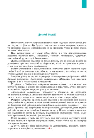 3
Дорогі друзі!
Цього навчального року починається ваша подорож світом нової для
вас науки — фізики. Ви будете спостерігати явища природи, проводи-
ти справжні наукові експерименти й на кожному уроці робити власні
маленькі відкриття.
Вам зустрінуться не тільки добре відомі з курсу природознавства
поняття: «фізичне тіло», «речовина», «атоми», «молекули», «дифузія»,
«механічний рух»,— а й багато нових.
Жодна справжня подорож не буває легкою, але ж скільки нового ви
дізнаєтеся про світ навколо! А підручник, який ви тримаєте в руках,
стане для вас надійним помічником.
Будьте уважними й наполегливими, вивчаючи зміст кожного пара-
графа, і тоді ви зможете зрозуміти суть викладеного матеріалу та засто-
сувати здобуті знання в повсякденному житті.
Зверніть увагу на те, що параграфи завершуються рубриками: «Під-
биваємо підсумки», «Контрольні запитання», «Вправа». Для чого вони
потрібні і як з ними краще працювати?
У рубриці «Підбиваємо підсумки» подано відомості про основні по-
няття та явища, з якими ви ознайомилися в параграфі. Отже, ви маєте
можливість іще раз звернути увагу на головне.
«Контрольні запитання» допоможуть з’ясувати, чи зрозуміли
ви вивчений матеріал. Якщо ви зможете відповісти на кожне запитання,
то все гаразд, якщо ж ні, знову зверніться до тексту параграфа.
Рубрика «Вправа» зробить вашу подорож у дивовижний світ фізики
ще цікавішою, адже ви зможете застосувати отримані знання на практи-
ці. Завдання цієї рубрики диференційовані за рівнями складності — від
доволі простих, що потребують лише уважності, до творчих, розв’язуючи
які слід виявити кмітливість і наполегливість. Номер кожного завдання
має відповідний колір (у порядку підвищення складності: синій, зеле-
ний, оранжевий, червоний, фіолетовий).
Серед завдань є такі, що слугують для повторення матеріалу, який
ви вже вивчали в курсах природознавства, математики або на поперед­
ніх уроках фізики.
А от ті, хто не звик зупинятися на досягнутому, знайдуть багато
корисного в матеріалах, позначених « ».
 
