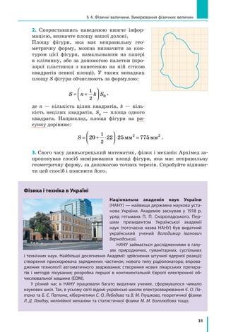 31
§ 4. Фізичні величини. Вимірювання фізичних величин
2. Скориставшись наведеною нижче інфор-
мацією, визначте площу вашої долоні.
Площу фігури, яка має неправильну гео-
метричну форму, можна визначити за кон-
туром цієї фігури, намальованим на папері
в  клітинку, або за допомогою палетки (про-
зорої пластинки з  нанесеною на ній сіткою
квадратів певної площі). У  таких випадках
площу S фігури обчислюють за формулою:
S n k S= +




1
2
0
,
де n  — кількість цілих квадратів, k  —  кіль-
кість нецілих квадратів, S0
  — площа одного
квадрата. Наприклад, площа фігури на ри-
сунку дорівнює:
S = + ⋅



 ⋅ =20 22 25 775
1
2
2 2
мм мм .
3. Свого часу давньогрецький математик, фізик і механік Архімед за-
пропонував спосіб вимірювання площі фігури, яка має неправильну
геометричну форму, за допомогою точних терезів. Спробуйте віднови-
ти цей спосіб і пояснити його.
Фізика і техніка в Україні
Національна академія наук України
(НАНУ) — найвища державна наукова уста-
нова України. Академію заснував у  1918 р.
уряд гетьмана П.  П.  Скоропадського. Пер-
шим президентом Української академії
наук (тогочасна назва НАНУ) був видатний
український учений Володимир Іванович
Вернадський.
НАНУ займається дослідженнями в галу-
зях природничих, гуманітарних, суспільних
і технічних наук. Найбільші досягнення Академії: здійснення штучної ядерної реакції;
створення прискорювача заряджених частинок; нового типу радіолокатора; впрова-
дження технології автоматичного зварювання; створення нових лікарських препара-
тів і  методів лікування; розробка першої в  континентальній Європі електронної об-
числювальної машини (ЕОМ).
У різний час в  НАНУ працювали багато видатних учених, сформувалося чимало
наукових шкіл. Так, в усьому світі відомі українські школи електрозварювання Є. О. Па-
тона та Б. Є. Патона, кібернетики С. О. Лебедєва та В. М. Глушкова, теоретичної фізики
Л. Д. Ландау, нелінійної механіки та статистичної фізики М. М. Боголюбова тощо.
 