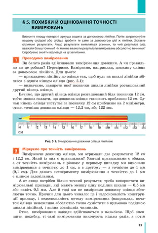 33
§ 5. ПоХибки Й оЦіНЮВаННЯ тоЧНості
ВиМіРЮВаНЬ
Визначте площу поверхні аркуша зошита за допомогою лінійки. Потім запропонуйте
вашому сусідові або сусідці зробити те саме за допомогою цієї ж лінійки. Зіставте
отримані результати. Якщо результати виявляться різними, то чий результат слід
вважати більш точним? чи можна вважати результати вимірювань абсолютно точними?
Спробуємо знайти відповіді на ці запитання.
1
Проводимо вимірювання
Ви багато разів здійснювали вимірювання довжини. А чи правиль-
но ви це робили? Перевіримо. Виміряємо, наприклад, довжину олівця
за допомогою лінійки. Для цього:
— прикладемо лінійку до олівця так, щоб нуль на шкалі лінійки збі-
гався з одним кінцем олівця (рис. 5.1);
— визначимо, навпроти якої позначки шкали лінійки розташований
другий кінець олівця.
Бачимо, що другий кінець олівця розташований біля позначки 12 см,
тобто можна сказати, що довжина олівця становить приблизно 12 см. Од-
нак кінець олівця виступає за позначку 12 см приблизно на 2 міліметри,
отже, точніша довжина олівця — 12,2 см, або 122 мм.
Рис. 5.1. Вимірювання довжини олівця лінійкою
2
Міркуємо про точність вимірювань
Вимірюючи довжину олівця, ми отримали два результати: 12 см
і 12,2 см. Який із них є правильним? Узагалі правильними є обидва,
а от точність вимірювань є різною: у першому випадку ми виконали
вимірювання з точністю до 1 см, а в другому — з точністю до 1 мм
(0,1 см). Для даного експерименту вимірювання з точністю до 1 мм
є цілком задовільним.
А от якщо потрібен більш точний результат, треба використати ви-
мірювальні прилади, які мають меншу ціну поділки шкали — 0,5 мм
або навіть 0,1 мм. Але й тоді ми не виміряємо довжину олівця абсо-
лютно точно. Причин для цього чимало: це і недосконалість конструк-
ції приладу, і недосконалість методу вимірювання (наприклад, поча-
ток олівця неможливо абсолютно точно сумістити з нульовою поділкою
шкали лінійки), і вплив зовнішніх чинників.
Отже, вимірювання завжди здійснюються з похибкою. Щоб змен-
шити похибку, ті самі вимірювання виконують кілька разів, а потім
§ 5. ПоХибки Й оЦіНЮВаННЯ тоЧНості
ВиМіРЮВаНЬ
 