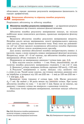 34
Розділ 1. ФіЗиКА ЯК ПРиРОДНичА НАУКА. ПіЗНАННЯ ПРиРОДи
обчислюють середнє значення результатів вимірювання (визначають їх
середнє арифметичне).
3
Визначаємо абсолютну та відносну похибки результату
вимірювання
Розрізняють абсолютну та відносну похибки.
абсолютна похибка результату вимірювання — це відхилення результа-
ту вимірювання від істинного значення фізичної величини.
Абсолютна похибка результату вимірювання показує, на скільки
найбільше може помилитися дослідник, правильно вимірюючи фізичну
величину.
Визначити абсолютну похибку результату вимірювання непросто.
Потрібен аналіз методу вимірювання, якості вимірювального приладу,
умов досліду, знання вищої математики тощо. Тому поки що домовимо-
ся: під час одного прямого вимірювання абсолютна похибка дорівнюва-
тиме ціні поділки шкали вимірювального приладу.
Для запису значення абсолютної похибки використовують символ ∆
(дельта), поряд з яким наводять символ вимірюваної фізичної величини.
Наприклад, запис ∆V = 2 см3
означає, що абсолютна похибка результату
вимірювання об’єму становить 2 см3
.
Повернемося до вимірювання довжини l олівця (див. рис. 5.1).
1. Ціна поділки шкали лінійки — 1 мм. Отже, вважатимемо, що аб-
солютна похибка результату вимірювання становить 1 мм ( ∆l =1 мм).
2. Довжина l0
олівця, виміряна лінійкою, дорівнює 122 мм (l0 122= мм).
3. Результат вимірювання в цьому випадку слід записати так:
l = ±( )122 1 мм. Такий запис означає, що істинне значення довжини олів-
ця перебуває в інтервалі від 121 мм (122 мм – 1 мм) до 123 мм (122 мм +
+ 1 мм) (рис. 5.2).
Виміряємо тепер товщину d олівця (рис. 5.3). Маємо результат:
d0 =7 мм. Це майже у 18 разів менше від довжини олівця. При цьому
абсолютна похибка та сама — 1 мм (∆d=1 мм). Однак це не означає, що
довжину і товщину олівця ми виміряли з однаковою точністю.
Наскільки точно проведено вимірювання, наочніше показує відносна
похибка.
Рис. 5.2. Абсолютна похибка вимірювання
визначає інтервал, у якому міститься
істинне значення вимірюваної величини Рис. 5.3. Вимірювання товщини олівця
l, мм121 123
см
 