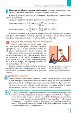 35
§ 5. Похибки й оцінювання точності вимірювань
Відносна похибка результату вимірювання дорівнює відношенню абсо-
лютної похибки до виміряного значення фізичної величини.
Відносну похибку позначають символом ε (епсилон) і найчастіше по-
дають у відсотках.
Знайдемо відносні похибки результатів вимірювання:
довжини олівця: εl
l
l
= ⋅ = ⋅ ≈
∆
0
100 100 0 8
1
122
% % , %
мм
мм
;
товщини олівця: εd
d
d
= ⋅ = ⋅ ≈
∆
0
100 100 14 3
1
7
% % , %
мм
мм
.
Відносна похибка вимірювання довжини менша за відносну похибку
вимірювання товщини майже у 18 разів. Це означає, що довжину олівця
виміряно точніше, ніж його товщину, майже у 18 разів.
4
Міркуємо про необхідну точність вимірювання
Припустимо, що замість довжини олів-
ця нам треба виміряти довжину кімнати.
Зрозуміло, що в цьому випадку немає не-
обхідності враховувати міліметри (рис. 5.4).
Так само, якщо кравець, викроюючи со-
рочку, помилиться на 1 мм, ви цього навіть
не помітите. А от якщо, втягуючи нитку
у вушко голки, він щоразу помилятиметься
на 1 мм, то навряд чи сорочку взагалі ко-
ли-небудь буде виготовлено.
Таким чином, можна зробити висновок:
необхідна точність вимірювань під час експе-
рименту визначається метою цього експери-
менту.
Підбиваємо підсумки
Вимірювання неможливо провести з абсолютною точністю. Похибки
в ході вимірювання фізичних величин пов’язані як з процесом вимі-
рювання, так і з вибором приладу для вимірювання. Щоб зменши-
ти похибку, ті самі вимірювання виконують кілька разів, а потім
обчислюють середнє значення результатів вимірювання.
контрольні запитання
1. Чому неможливо одержати абсолютно точне значення вимірюваної
величини? 2. Як підвищити точність вимірювання? 3. Які види по-
хибок результату вимірювання ви знаєте? 4. Як визначити відносну
похибку в ході прямих вимірювань? 5. Яка похибка — абсолютна
чи відносна — наочніше показує, наскільки точно проведено вимірю-
вання? Обґрунтуйте свою відповідь. 6. Наведіть приклади необхідної
і надлишкової точності вимірювань.
Рис. 5.4. Вимірювання довжини
кімнати з точністю до 1 мм —
приклад надлишкової точності
Підбиваємо підсумки
 