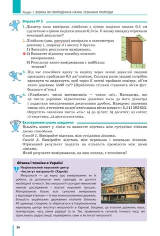 36
Розділ 1. ФіЗиКА ЯК ПРиРОДНичА НАУКА. ПіЗНАННЯ ПРиРОДи
Вправа № 5
1. Діаметр кола виміряли лінійкою з ціною поділки шкали 0,1 см
і рулеткою з ціною поділки шкали 0,5 см. У якому випадку отримали
точніший результат?
2. лінійкою (див. рисунок) виміряли в сантиметрах
довжину l, ширину d і висоту h бруска.
1) Запишіть результати вимірювань.
2) Визначте відносну похибку кожного
вимірювання.
3) Результат якого вимірювання є найбільш
точним?
3. Під час спокійних вдиху та видиху через легені дорослої людини
проходить приблизно 0,5 дм3
повітря. Скільки разів людині потрібно
вдихнути та видихнути, щоб через її легені пройшло повітря, об’єм
якого дорівнює 5500 см3
? (Приблизно стільки становить об’єм фут-
больного м’яча.)
4. «Улюблене» число математиків — число «пі». Нагадаємо, що
це число дорівнює відношенню довжини кола до його діаметра
і подається нескінченним десятковим дробом. Наведемо значення
числа«пі»зточністюдодев’ятогознакапіслякоми:π=3,141592653.
Округліть значення числа «пі»: а) до цілих; б) десятих; в) сотих;
г) тисячних; д) десятитисячних.
Експериментальне завдання
Візьміть зошит у лінію та визначте відстань між сусідніми лініями
двома способами.
Спосіб 1. Виміряйте відстань між сусідніми лініями.
Спосіб 2. Виміряйте відстань між верхньою і нижньою лініями.
Отриманий результат поділіть на кількість проміжків між цими
лініями.
Який результат вимірювання, на ваш погляд, є точнішим?
Фізика і техніка в Україні
Національний науковий центр
«інститут метрології» (Харків)
Метрологія  — це наука про вимірювання: як їх
робити, за допомогою яких приладів, як досягти
необхідної точності. Без метрології сьогодні неможливі
наукові дослідження і  взагалі науковий прогрес.
Матеріальною базою всіх сучасних вимірювань
є відповідні еталони — їх має кожна розвинена держава.
Більшість українських державних еталонів (близько
40 одиниць) створена та зберігається в Національному
науковому центрі «інститут метрології» в  Харкові. Зокрема, це еталони довжини, маси,
температури, часу, рівня радіації та ін. Так, правильність сигналів точного часу, які
транслюють радіостанції, перевіряють саме в інституті метрології.
0 1 2
0123
2
3
0
1
4
 