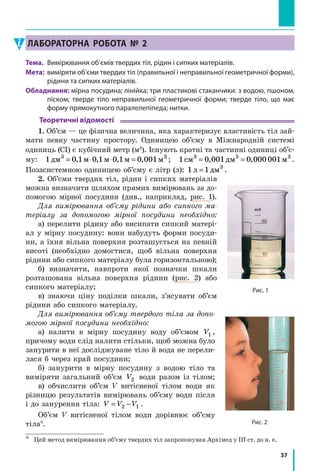 37
Лабораторна робота № 2
Тема.	 Вимірювання об’ємів твердих тіл, рідин і сипких матеріалів.
Мета:	 виміряти об’єми твердих тіл (правильної і неправильної геометричної форми),
рідини та сипких матеріалів.
Обладнання: мірна посудина; лінійка; три пластикові стаканчики: з водою, пшоном,
піском; тверде тіло неправильної геометричної форми; тверде тіло, що має
форму прямокутного паралелепіпеда; нитки.
Теоретичні відомості
1. Об’єм — це фізична величина, яка характеризує властивість тіл зай­
мати певну частину простору. Одиницею об’єму в  Міжнародній си­стемі
одиниць (СІ) є кубічний метр (м3
). Існують кратні та частинні одиниці об’є-
му: 1 0 1 0 1 0 1 0 0013 3
дм м м м м= ⋅ ⋅ =, , , , ; 1 0 001 0 000 0013 3 3
см дм м= =, , .
Позасистемною одиницею об’єму є літр (л): 1 1 3
л дм= .
2. Об’єми твердих тіл, рідин і сипких матеріалів
можна визначити шляхом прямих вимірювань за до-
помогою мірної посудини (див., наприклад, рис. 1).
Для вимірювання об’єму рідини або сипкого ма-
теріалу за допомогою мірної посудини необхідно:
а) перелити рідину або висипати сипкий матері-
ал у мірну посудину: вони набудуть форми посуди-
ни, а їхня вільна поверхня розташується на певній
висоті (необхідно домогтися, щоб вільна поверхня
рідини або сипкого матеріалу була горизонтальною);
б) визначити, навпроти якої позначки шкали
розташована вільна поверхня рідини (рис. 2) або
сипкого матеріалу;
в) знаючи ціну поділки шкали, з’ясувати об’єм
рідини або сипкого матеріалу.
Для вимірювання об’єму твердого тіла за допо-
могою мірної посудини необхідно:
а) налити в  мірну посудину воду об’ємом V1 ,
причому води слід налити стільки, щоб можна було
занурити в неї досліджуване тіло й вода не перели-
лася б через край посудини;
б) занурити в мірну посудину з  водою тіло та
виміряти загальний об’єм V2 води разом із тілом;
в) обчислити об’єм V витісненої тілом води як
різницю результатів вимірювань об’єму води після
і до занурення тіла: V V V= −2 1 .
Об’єм V витісненої тілом води дорівнює об’єму
тіла*.
*	 Цей метод вимірювання об’єму твердих тіл запропонував Архімед у III ст. до н. е.
Рис. 1
Рис. 2
 