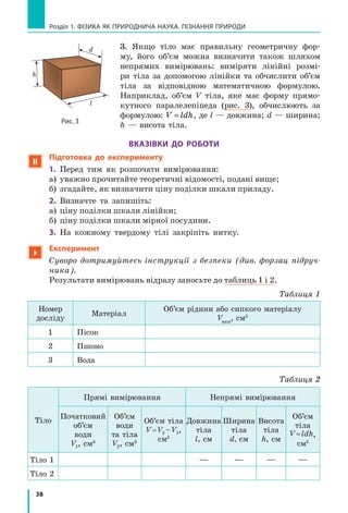38
Розділ 1. фізика як природнича наука. пізнання природи
3. Якщо тіло має правильну геометричну фор-
му, його об’єм можна визначити також шляхом
непрямих вимірювань: виміряти лінійні розмі-
ри тіла за допомогою лінійки та обчислити об’єм
тіла за відповідною математичною формулою.
Наприк­лад, об’єм V тіла, яке має форму прямо-
кутного паралелепіпеда (рис. 3), обчислюють за
формулою: V ldh= , де l — довжина; d — ширина;
h — висота тіла.
Вказівки до роботи
 Підготовка до експерименту
1.	 Перед тим як розпочати вимірювання:
а)	 уважно прочитайте теоретичні відомості, подані вище;
б)	 згадайте, як визначити ціну поділки шкали приладу.
2.	 Визначте та запишіть:
а)	 ціну поділки шкали лінійки;
б)	 ціну поділки шкали мірної посудини.
3.	 На кожному твердому тілі закріпіть нитку.

Експеримент
Суворо дотримуйтесь інструкції з безпеки (див. форзац підруч-
ника).
	 Результати вимірювань відразу заносьте до таблиць 1 і 2.
Таблиця 1
Номер
досліду
Матеріал
Об’єм рідини або сипкого матеріалу
Vвим
, cм3
1 Пісок
2 Пшоно
3 Вода
Таблиця 2
Тіло
Прямі вимірювання Непрямі вимірювання
Початковий
об’єм
води
V1, cм3
Об’єм
води
та тіла
V2, cм3
Об’єм тіла
V = V2 – V1,
cм3
Довжина
тіла
l, см
Ширина
тіла
d, см
Висота
тіла
h, см
Об’єм
тіла
V = ldh,
cм3
Тіло 1 — — — —
Тіло 2
Рис. 3
l
d
h
 