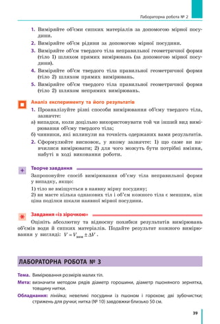 39
Лабораторна робота № 2
1.	 Виміряйте об’єми сипких матеріалів за допомогою мірної посу-
дини.
2.	 Виміряйте об’єм рідини за допомогою мірної посудини.
3.	 Виміряйте об’єм твердого тіла неправильної геометричної форми
(тіло 1) шляхом прямих вимірювань (за допомогою мірної посу-
дини).
4.	 Виміряйте об’єм твердого тіла правильної геометричної форми
(тіло  2) шляхом прямих вимірювань.
5.	 Виміряйте об’єм твердого тіла правильної геометричної форми
(тіло  2) шляхом непрямих вимірювань.
 Аналіз експерименту та його результатів
1.	 Проаналізуйте різні способи вимірювання об’єму твердого тіла,
зазначте:
а) випадки, коли доцільно використовувати той чи інший вид вимі-
рювання об’єму твердого тіла;
б) чинники, які вплинули на точність одержаних вами результатів.
2.	 Сформулюйте висновок, у  якому зазначте: 1) що саме ви на-
вчилися вимірювати; 2) для чого можуть бути потрібні вміння,
набуті в  ході виконання роботи.
+ Творче завдання
Запропонуйте спосіб вимірювання об’єму тіла неправильної форми
у випадку, якщо:
1) тіло не вміщується в наявну мірну посудину;
2) ви маєте кілька однакових тіл і об’єм кожного тіла є меншим, ніж
ціна поділки шкали наявної мірної посудини.
Завдання «із зірочкою»
Оцініть абсолютну та відносну похибки результатів вимірювань
об’ємів води й  сипких матеріалів. Подайте результат кожного вимірю-
вання у  вигляді: V V V= ± ∆вим
.
Лабораторна робота № 3
Тема.	 Вимірювання розмірів малих тіл.
Мета:	 визначити методом рядів діаметр горошини, діаметр пшоняного зернятка,
товщину нитки.
Обладнання: лінійка; невеликі посудини із пшоном і  горохом; дві зубочистки;
стрижень для ручки; нитка (№ 10) завдовжки близько 50 см.
 