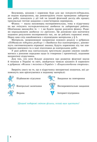 4
Безумовно, цікавою і корисною буде для вас інтернет-підтримка,
де подано відеоролики, що демонструють етапи проведення лаборатор-
них робіт, показують у дії той чи інший фізичний дослід або процес;
тренувальні тестові завдання з комп’ютерною перевіркою.
Фізика — наука насамперед експериментальна, тому в підручнику
на вас очікують експериментальні завдання та лабораторні роботи.
Обов’язково виконуйте їх — і ви будете краще розуміти фізику. Ради-
мо опрацьовувати завдання «із зірочкою». Це допоможе вам навчитися
подавати результати експериментів так, як це роблять справжні вчені.
Перед цим слід ознайомитися з відповідним матеріалом у § 5.
Матеріали, запропоновані наприкінці кожного розділу в рубриках
«Підбиваємо підсумки розділу» і «Завдання для самоперевірки», допомо-
жуть систематизувати отримані знання, будуть корисними під час пов-
торення вивченого та в ході підготовки до контрольних робіт.
У разі роботи над навчальними проєктами радимо уважно ознайо-
митися з деякими порадами щодо їх створення і презентації, поданими
наприкінці підручника.
Для тих, хто хоче більше дізнатися про розвиток фізичної науки
й техніки в Україні та світі, знайдеться чимало цікавого й корисного
в рубриках «Фізика і техніка в Україні» і «Енциклопедична сторінка».
Зверніть увагу на те, що в підручнику використані позначки, які до-
поможуть вам орієнтуватися в поданому матеріалі:
Підбиваємо підсумки Завдання на повторення
Контрольні запитання Експериментальне завдання
Вправа Інтернет-підтримка
Цікавої подорожі світом фізики, нехай вам щастить!
 
