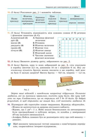 45
Завдання для самоперевірки до розділу 1
10.	(3 бали) Розгляньте рис. 1 і запов­ніть таблицю.
Назва
приладу
Фізична
величина,
вимірювана
приладом
Одиниця
фізичної
величини
Ціна
поділки
шкали
приладу
Показ
приладу
Межі
вимірювання
верхня нижня
11.	(3 бали) Установіть відповідність між кожним словом (1–6) речення
і  фізичним поняттям (А–Є).
Алюмінієвий (1)
дріт (2)
масою (3)
двадцять (4)
грамів (5)
зігнули (6).
А Одиниця фізичної
величини
Б Речовина
В Фізична величина
Г Фізичне тіло
Д Фізичне явище
Е Фізичний закон
Є Числове значення
фізичної величини
12.	(4 бали) Визначте діаметр дроту, зображеного на рис. 2.
13.	(4 бали) Бруски, один із яких зображений на рис. 3, слід упакувати
в коробку висотою 2,5 см, довжиною 14 см і шириною 6 см. Яку ма­
ксимальну кількість брусків можна покласти в цю коробку, щоб мож-
на було її щільно закрити? Висота бруска — 0,8 см, ширина — 1,2 см.
0
см
6 7 см
	 Рис. 2 	 Рис. 3
Звірте ваші відповіді з  наведеними наприкінці підручника. Позначте
зав­дання, які ви виконали правильно, полічіть суму балів. Цю суму поді-
літь на три. Сподіваємося, що ви отримали від 7 до 10 балів. Це добрий
результат. А щоб отримати ще вищий бал, слід виконати завдання  14.
14.	 Підтвердьте або спростуйте кожне твердження. Відповідь обґрунтуйте.
• Фізика не закінчується за дверима шкільного кабінету.
• Відомо, що 1 дм3
= 1 л. Якби шкали бензоколонок на автозаправках
були проградуйовані в  кубічних метрах, то похибка у  вимірюванні
об’єму пального зменшилася б.
• Альфред Нобель повинен був не розповідати світу про свій винахід —
динаміт.
Щоб виконати тренувальні тестові завдання з комп’ютерною перевір-
кою, скористайтеся інтернет-підтримкою.
А Б В Г Д Е Є
1
2
3
4
5
6
 