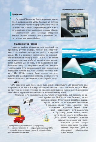 Гідролокатор / сонар
Принцип роботи гідролокатора подібний до
принципу роботи радара, тільки він випромі-
нює і, відповідно, фіксує не радіо-, а звукові
хвилі. Як і у випадку радіохвиль, за швидкі-
стю поширення звуку у воді (1500 м/с) та часом
затримки приходу відбитої хвилі можна визна-
чити відстань до об’єкта, а за напрямком від-
битого сигналу — напрямок на об’єкт. Уперше
гідролокатор був застосований для виявлення
підводних човнів під час Першої світової вій-
ни (1914–1918), згодом його почали застосо-
вувати для дослідження рельєфу морського та
океанського дна, виявлення косяків риби тощо.
Це цікаво
Систему GPS спочатку було створено на замов-
лення американського уряду. Сьогодні ця система
застосовується у багатьох сферах: міське та сільське
господарство, розвідка природних ресурсів, архео-
логія, навігація, спорт, моніторинг рухомих об’єктів.
Європейський Союз завершує створення
власної системи навігації, яка є аналогом GPS.
Ця система має назву «Galileo».
GPS
GPS створено для того, щоб будь-який користувач міг визначити свої
координати на земній поверхні з точністю до кількох десятків метрів. Нині
ця система не лише стежить за правильним курсом судна, але й допомагає
звичайним туристам не заблукати в незнайомому місті.
Система GPS складається з багатьох супутників, які літають на ви-
соті приблизно 20000 км над Землею, та на-
земних систем. Супутники постійно підтри-
мують зв’язок із наземними системами
і завдяки цьому точно «знають» своє
положення відносно Землі. Кож-
ний користувач GPS-навігатора
в будь-яку мить може визна-
чити місце свого перебування.
Для цього пристрій повинен
отримати сигнали від трьох-
чотирьох різних супут-
ників одночасно та опра-
цювати отримані дані за
допомогою вбудованого
комп’ютера.
Схема роботи системи GPS: С — супутник;
Н — наземні системи; К — користувач приладу GPS;
1 — радіосигнал до користувача; 2 — радіообмін
із наземними системами
2
П
Пр
O
1
2П
Пр
O
1
2
П
Пр
O
1
С
Н
K
21
Енциклопедична сторінка
 