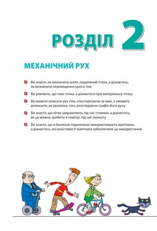 2РОЗДІЛ
Ви знаєте, як визначити шлях, подоланий тілом, а дізнаєтесь,
як визначити переміщення цього тіла
Ви уявляєте, що таке точка, а дізнаєтеся про матеріальну точку
Ви можете описати рух тіла, спостерігаючи за ним, а зможете
розказати, як рухалось тіло, розглядаючи графік його руху
Ви знаєте, що літак заправляють під час стоянки, а дізнаєтесь,
як це можна зробити в повітрі, під час польоту
Ви знаєте, що в багатьох годинниках використовують маятники,
а дізнаєтесь, які властивості маятника забезпечили це використання
МЕХАНІЧНИЙ РУХ
 