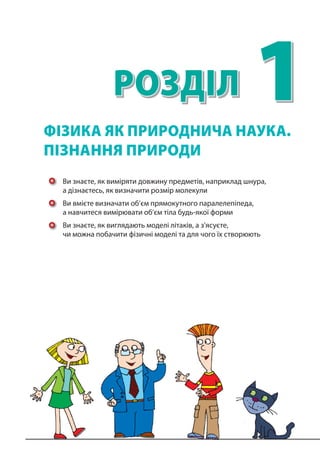 1РОЗДІЛ
Ви знаєте, як виміряти довжину предметів, наприклад шнура,
а дізнаєтесь, як визначити розмір молекули
Ви вмієте визначати об’єм прямокутного паралелепіпеда,
а навчитеся вимірювати об’єм тіла будь-якої форми
Ви знаєте, як виглядають моделі літаків, а з’ясуєте,
чи можна побачити фізичні моделі та для чого їх створюють
ФІЗИКА ЯК ПРИРОДНИЧА НАУКА.
ПІЗНАННЯ ПРИРОДИ
 
