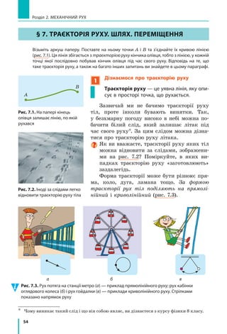 54
Розділ 2. МЕХАНІЧНИЙ РУХ
§ 7. тРАєктоРіЯ РуХу. ШЛЯХ. ПЕРЕМіЩЕннЯ
Візьміть аркуш паперу. Поставте на ньому точки А і В та з’єднайте їх кривою лінією
(рис. 7.1). Ця лінія збігається з траєкторією руху кінчика олівця, тобто з лінією, у кожній
точці якої послідовно побував кінчик олівця під час свого руху. Відповідь на те, що
таке траєкторія руху, а також на багато інших запитань ви знайдете в цьому параграфі.
§ 7. тРАєктоРіЯ РуХу. ШЛЯХ. ПЕРЕМіЩЕннЯ
1
Дізнаємося про траєкторію руху
траєкторія руху — це уявна лінія, яку опи­
сує в просторі точка, що рухається.
Зазвичай ми не бачимо траєкторії руху
тіл, проте інколи бувають винятки. Так,
у безхмарну погоду високо в небі можна по­
бачити білий слід, який залишає літак під
час свого руху*. За цим слідом можна дізна­
тися про траєкторію руху літака.
Як ви вважаєте, траєкторії руху яких тіл
можна відновити за слідами, зображени­
ми на рис. 7.2? Поміркуйте, в яких ви­
падках траєкторію руху «заготовлюють»
заздалегідь.
Форма траєкторії може бути різною: пря­
ма, коло, дуга, ламана тощо. За формою
траєкторії рух тіл поділяють на прямолі-
нійний і криволінійний (рис. 7.3).
Рис. 7.1. На папері кінець
олівця залишає лінію, по якій
рухався
0
0
1
1 111 1 1 1
2
2
3
3
4
4
5
5
6 7 9
А
В
* Чому виникає такий слід і що він собою являє, ви дізнаєтеся з курсу фізики 8 класу.
Рис. 7.2. Іноді за слідами легко
відновити траєкторію руху тіла
Рис. 7.3. Рух потяга на станції метро (а) — приклад прямолінійного руху; рух кабінки
оглядового колеса (б) і рух гойдалки (в) — приклади криволінійного руху. Стрілками
показано напрямок руху
а б в
 
