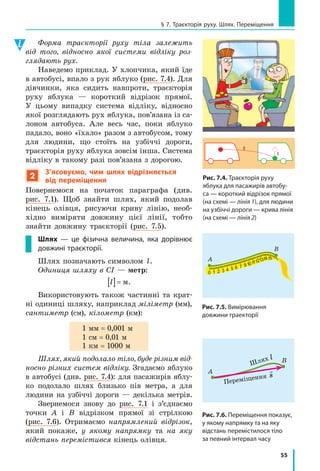 55
§ 7. Траєкторія руху. Шлях. Переміщення
Форма траєкторії руху тіла залежить
від того, відносно якої системи відліку роз-
глядають рух.
Наведемо приклад. У хлопчика, який їде
в автобусі, впало з рук яблуко (рис. 7.4). Для
дівчинки, яка сидить навпроти, траєкторія
руху яблука — короткий відрізок прямої.
У цьому випадку система відліку, відносно
якої розглядають рух яблука, пов’язана із са­
лоном автобуса. Але весь час, поки яблуко
падало, воно «їхало» разом з автобусом, тому
для людини, що стоїть на узбіччі дороги,
траєкторія руху яблука зовсім інша. Система
відліку в такому разі пов’язана з дорогою.
2
З’ясовуємо, чим шлях відрізняється
від переміщення
Повернемося на початок параграфа (див.
рис. 7.1). Щоб знайти шлях, який подолав
кінець олівця, рисуючи криву лінію, необ­
хідно виміряти довжину цієї лінії, тобто
знайти довжину траєкторії (рис. 7.5).
Шлях — це фізична величина, яка дорівнює
довжині траєкторії.
Шлях позначають символом l.
Одиниця шляху в СІ — метр:
l @ м.
Використовують також частинні та крат­
ні одиниці шляху, наприклад міліметр (мм),
сантиметр (см), кіло­метр (км):
1 мм = 0,001 м
1 см = 0,01 м
1 км = 1000 м
Шлях, який подолало тіло, буде різним від-
носно різних систем відліку. Згадаємо яблуко
в автобусі (див. рис. 7.4): для пасажирів яблу­
ко подолало шлях близько пів метра, а для
людини на узбіччі дороги — декілька метрів.
Звернемося знову до рис. 7.1 і з’єднаємо
точки А і В відрізком прямої зі стрілкою
(рис. 7.6). Отримаємо напрямлений відрізок,
який покаже, у якому напрямку та на яку
відстань перемістився кінець олівця.
2
1
Рис. 7.4. Траєкторія руху
яблука для пасажирів автобу­
са — короткий відрізок прямої
(на схемі — лінія 1), для людини
на узбіччі дороги — крива лінія
(на схемі — лінія 2)
Рис. 7.5. Вимірювання
довжини траекторії
0
0
1
1 111 1 1 1
2
2
3
3
4
4
5
5
6 7 9
А
В
Рис. 7.6. Переміщення показує,
у якому напрямку та на яку
відстань перемістилося тіло
за певний інтервал часу
0
0
1
1 111 1 1 1
2
2
3
3
4
4
5
5
6 7 9
А
В
Переміщення

s
Шлях l
 