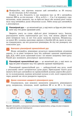 59
§ 8. Рівномірний рух. Швидкість руху
Поміркуйте, яку відстань подолає цей автомобіль за 10 секунд;
за пів секунди; за 0,1 секунди.
Скоріш за все, більшість із вас відповіли так: за 10 с автомобіль
подолає 200 м, за пів секунди — 10 м, за 0,1 с — 2 м. І ці відповіді є пра­
вильними, якщо вважати, що за будь-які (малі або великі) рівні інтер-
вали часу автомобіль долає однаковий шлях. Тобто якщо рух автомобіля
є рівномірним.
Рівномірний рух — це механічний рух, у ході якого за будь-які рівні інтер­
вали часу тіло долає однаковий шлях.
Зверніть увагу на слова «будь-які рівні інтервали часу». Інколи,
розглядаючи навіть нерівномірний рух тіла, теж можна дібрати такі
рівні інтервали часу, за які тіло долає однакову відстань. Наприклад,
за кожні 30 с плавець пропливає доріжку в басейні (25 м), проте не мож­
на стверджувати, що він рухається рівномірно, бо під час розвороту він
сповільнює рух.
2
Вивчаємо рівномірний прямолінійний рух
Якщо автомобіль рівномірно рухається прямолінійною ділянкою
дороги, то за рівні інтервали часу він здійснює однакові переміщення
(рис. 8.1), тобто долає однаковий шлях і не змінює напрямку свого руху.
Такий рух називають рівномірним прямолінійним.
Рівномірний прямолінійний рух — це механічний рух, у ході якого за
будь-які рівні інтервали часу тіло здійснює однакові переміщення.
Рівномірний прямолінійний рух — найпростіший вид руху, який
у реальному житті зустрічається дуже рідко. Прикладами такого руху
можуть бути рух автомобіля на прямолінійній ділянці дороги (без розго­
ну та гальмування), падіння металевої кульки в олії, політ парашутиста
через деякий час після розкриття парашута.
3
Даємо означення швидкості рівномірного руху
Сподіваємося, вам неважко визначити швидкість рівномірного
руху, наприклад, пішохода, який пройшов 30 м за 20 с. Із курсу

s

s

s

s

v

v

v

v

v
Рис. 8.1. Автомобіль, який рухається рівномірно прямолінійно, за будь-які рівні інтервали
часу здійснює однакові переміщення
 