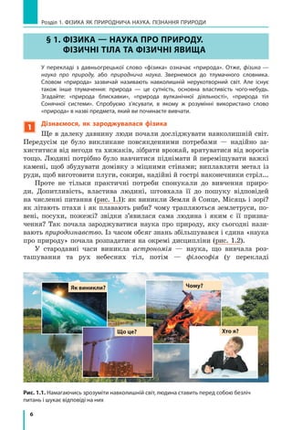 6
Розділ 1. ФіЗиКА ЯК ПРиРОДНичА НАУКА. ПіЗНАННЯ ПРиРОДи
Рис. 1.1. Намагаючись зрозуміти навколишній світ, людина ставить перед собою безліч
питань і шукає відповіді на них
§ 1. ФіЗика — НаУка ПРо ПРиРоДУ.
ФіЗиЧНі тіЛа та ФіЗиЧНі ЯВиЩа
У перекладі з  давньогрецької слово «фізика» означає «природа». Отже, фізика  —
наука про природу, або природнича наука. Звернемося до тлумачного словника.
Словом «природа» зазвичай називають навколишній нерукотворний світ. Але існує
також інше тлумачення: природа  —  це  сутність, основна властивість чого-небудь.
Згадайте: «природа блискавки», «природа вулканічної діяльності», «природа тіл
Сонячної системи». Спробуємо з’ясувати, в  якому ж розумінні використано слово
«природа» в назві предмета, який ви починаєте вивчати.
1
Дізнаємося, як зароджувалася фізика
Ще в далеку давнину люди почали досліджувати навколишній світ.
Передусім це було викликане повсякденними потребами — надійно за-
хиститися від негоди та хижаків, зібрати врожай, врятуватися від ворогів
тощо. людині потрібно було навчитися піднімати й переміщувати важкі
камені, щоб збудувати домівку з міцними стінами; виплавляти метал із
руди, щоб виготовити плуги, сокири, надійні й гострі наконечники стріл...
Проте не тільки практичні потреби спонукали до вивчення приро-
ди. Допитливість, властива людині, штовхала її до пошуку відповідей
на численні питання (рис. 1.1): як виникли Земля й Сонце, Місяць і зорі?
як літають птахи і як плавають риби? чому трапляються землетруси, по-
вені, посухи, пожежі? звідки з’явилася сама людина і яким є її призна-
чення? Так почала зароджуватися наука про природу, яку сьогодні нази-
вають природознавство. Із часом обсяг знань збільшувався і єдина «наука
про природу» почала розпадатися на окремі дисципліни (рис. 1.2).
У стародавні часи виникла астрономія — наука, що вивчала роз-
ташування та рух небесних тіл, потім — філософія (у перекладі
§ 1. ФіЗика — НаУка ПРо ПРиРоДУ.
ФіЗиЧНі тіЛа та ФіЗиЧНі ЯВиЩа
Хто я?
Як виникли? Чому?
Що це?
 