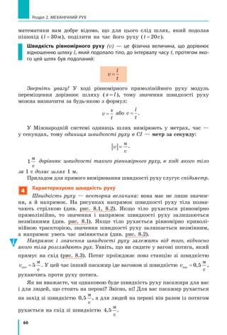 60
Розділ 2. МЕХАНІЧНИЙ РУХ
математики вам добре відомо, що для цього слід шлях, який подолав
пішохід (l = 30м), поділити на час його руху (t = 20c).
Швидкість рівномірного руху (v) — це фізична величина, що дорівнює
відношенню шляху l, який подолало тіло, до інтервалу часу t, протягом яко­
го цей шлях був подоланий:
v
l
t
=
Зверніть увагу! У ході рівномірного прямолінійного руху модуль
переміщення дорівнює шляху ( s l= ), тому значення швидкості руху
можна визначити за будь­якою з формул:
v
s
t
= або v
l
t
= .
У Міжнародній системі одиниць шлях вимірюють у метрах, час —
у секундах, тому одиниця швидкості руху в СІ — метр	за	секунду:
v[ ]=
м
с
.
1
м
с
дорівнює швидкості такого рівномірного руху, в ході якого тіло
за 1 с долає шлях 1 м.
Приладом для прямого вимірювання швидкості руху слугує спідометр.
4
Характеризуємо швидкість руху
Швидкість руху — векторна величина: вона має не лише значен­
ня, а й напрямок. На рисунках напрямок швидкості руху тіла позна­
чають стрілкою (див. рис. 8.1, 8.2). Якщо тіло рухається рівномірно
прямолінійно, то значення і напрямок швидкості руху залишаються
незмінними (див. рис. 8.1). Якщо тіло рухається рівномірно криволі­
нійною траєкторією, значення швидкості руху залишається незмінним,
а напрямок увесь час змінюється (див. рис. 8.2).
Напрямок і значення швидкості руху залежать від того, відносно
якого тіла розглядають рух. Уявіть, що ви сидите у вагоні потяга, який
прямує на схід (рис. 8.3). Потяг проїжджає повз станцію зі швидкістю
vпот
м
с
= 5 . У цей час інший пасажир іде вагоном зі швидкістю vпас
м
с
= 0 5, ,
рухаючись проти руху потяга.
Як ви вважаєте, чи однаковою буде швидкість руху пасажира для вас
і для людей, що стоять на пероні? Звісно, ні! Для вас пасажир рухається
на захід зі швидкістю 0 5,
м
с
, а для людей на пероні він разом із потягом
рухається на схід зі швидкістю 4 5,
м
с
.
 