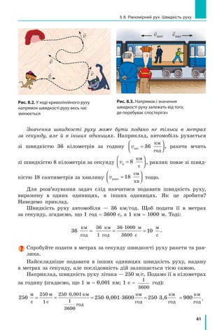 61
§ 8. Рівномірний рух. Швидкість руху

v

v

v
v

v
Рис. 8.3. Напрямок і значення
швидкості руху залежать від того,
де перебуває спостерігач

vпот vпас
Рис. 8.2. У ході криволінійного руху
напрямок швидкості руху весь час
змінюється
Значення швидкості руху може бути подано не тільки в метрах
за секунду, але й в інших одиницях. Наприклад, автомобіль рухається
зі швидкістю 36 кілометрів за годину vавт
км
год
=



36 , ракета мчить
зі швидкістю 8 кілометрів за секунду vр
км
с
=



8 , равлик повзе зі швид­
кістю 18 сантиметрів за хвилину vравл
см
хв
=



18 тощо.
Для розв’язування задач слід навчитися подавати швидкість руху,
виражену в одних одиницях, в інших одиницях. Як це зробити?
Наведемо приклад.
Швидкість руху автомобіля — 36 км/год. Щоб подати її в метрах
за секунду, згадаємо, що 1 год = 3600 с, а 1 км = 1000 м. Тоді:
36 1
36 1
36
км
год
36 км
1 год
м
с
м
с
= = =
⋅ 000
00
0 .
Спробуйте подати в метрах за секунду швидкості руху ракети та рав­
лика.
Найскладніше подавати в інших одиницях швидкість руху, надану
в метрах за секунду, але послідовність дій залишається тією самою.
Наприклад, швидкість руху літака — 250 м/с. Подамо її в кілометрах
за годину (згадаємо, що 1 м = 0,001 км; 1 с =
1
3600
год):
250 36
м
с
м
с
км
год
км
год
= = = ⋅ ⋅ = ⋅
⋅250
1
250 0 001
1
3600
250 0 001 00 250
,
, 33,6 900
км
год
км
год
= .
 