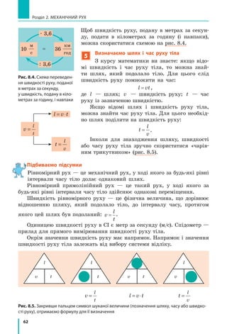 62
Розділ 2. МЕХАНІЧНИЙ РУХ
Щоб швидкість руху, подану в метрах за секун­
ду, подати в кілометрах за годину (і навпаки),
можна скористатися схемою на рис. 8.4.
5
Визначаємо шлях і час руху тіла
З курсу математики ви знаєте: якщо відо­
мі швидкість і час руху тіла, то можна знай­
ти шлях, який подолало тіло. Для цього слід
швидкість руху помножити на час:
l vt= ,
де l — шлях; v — швидкість руху; t — час
руху із зазначеною швидкістю.
Якщо відомі шлях і швидкість руху тіла,
можна знайти час руху тіла. Для цього необхід­
но шлях поділити на швидкість руху:
t
l
v
= .
Інколи для знаходження шляху, швидкості
або часу руху тіла зручно скористатися «чарів­
ним трикутником» (рис. 8.5).
Підбиваємо підсумки
Рівномірний рух — це механічний рух, у ході якого за будь­які рівні
інтервали часу тіло долає однаковий шлях.
Рівномірний прямолінійний рух — це такий рух, у ході якого за
будь­які рівні інтервали часу тіло здійснює однакові переміщення.
Швидкість рівномірного руху — це фізична величина, що дорівнює
відношенню шляху, який подолало тіло, до інтервалу часу, протягом
якого цей шлях був подоланий: v
l
t
= .
Одиницею швидкості руху в СІ є метр за секунду (м/с). Спідометр —
прилад для прямого вимірювання швидкості руху тіла.
Окрім значення швидкість руху має напрямок. Напрямок і значення
швидкості руху тіла залежать від вибору системи відліку.
v
l
t
=
l v t= ⋅
t
l
v
=
Рис. 8.4. Схема переведен­
ня швидкості руху, поданої
в метрах за секунду,
у швидкість, подану в кіло­
метрах за годину, і навпаки
v,
м
с
10 36vавт
км
год
=



36=
. 3,6
: 3,6
Рис. 8.5. Закривши пальцем символ шуканої величини (позначення шляху, часу або швидко­
сті руху), отримаємо формулу для її визначення
l
v t
l
v t
l
v ttv
l
v
l
t
= l v t= ⋅ t
l
v
=
Підбиваємо підсумки
 