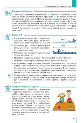 63
§ 8. Рівномірний рух. Швидкість руху
контрольні запитання
1. Який рух називають рівномірним? 2. Який рух називають рівно­
мірним прямолінійним? Наведіть приклади. 3. Як знайти швидкість
рівномірного руху тіла? 4. Назвіть одиниці швидкості руху. 5. Спідо­
метри автомобілів проградуйовані в кілометрах за годину. Як швид­
кість, виміряну спідометром, подати в метрах за секунду? 6. Як ви­
значити шлях, подоланий тілом, якщо відомі швидкість і час руху
тіла? 7. Як визначити час руху тіла, якщо відомі шлях і швидкість
його руху?
Вправа № 8
1. Стадо антилоп може досить довгий час
зберігати швидкість руху 80 км/год.
Який шлях подолає стадо за пів години?
2. Вважаючи рух плавців рівномірним
(див. рисунок), визначте швидкість
руху кожного з них.
3. Визначте, яка швидкість руху більша:
16 м/с чи 54 км/год.
4. Подайте в метрах за секунду: 18 км/год; 108 км/хв; 72 см/хв.
5. Подайте в кілометрах за годину: 2 м/с; 30 км/хв; 20 см/с.
6. В астрономії існує одиниця довжини світловий рік, яку засто­
совують для визначення міжзоряних відстаней. Один світловий
рік дорівнює відстані, яку долає світло у вакуумі за 1 рік. Подайте
цю відстань у кілометрах, вважаючи, що швидкість поширення
світла у вакуумі дорівнює 300000 км/с.
7. Скористайтесь додатковими джерелами інформації та підготуйте
презентацію про швидкість руху в живій природі або про швидкість
руху сучасних транспортних засобів. Зробіть коротке повідом­
лення.
Експериментальне завдання
«Автомобільні перегони». Влаштуйте
з друзями перегони іграшкових авто­
мобілів. Для цього до кожного іграш­
кового автомобіля прив’яжіть нитку.
Другий кінець нитки закріпить на олів­
ці. Рухайте автомобілі, обертаючи олі­
вець (див. рисунок). Хто найшвидше
пройде трасу? Якою є швидкість руху
кожного автомобіля? Які прилади вам
потрібні, щоб це визначити? Подайте ре­
зультати ваших перегонів у вигляді таб­
лиці змагань.
180 с
99 м
220 с
 