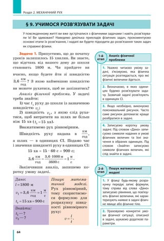 64
Розділ 2. МЕХАНІЧНИЙ РУХ
§ 9. уЧиМоСЯ РоЗВ’ЯЗуВАти ЗАДАЧі
У повсякденному житті ви вже зустрічалися з фізичними задачами і навіть розв’язува­
ли їх! Ви здивовані? Наведемо декілька прикладів фізичних задач, прокоментуємо
основні етапи їх розв’язання, і надалі ви будете підходити до розв’язання таких задач
як справжні фізики.
Задача 1. Припустимо, що до початку
уроків залишилось 15 хвилин. Ви знаєте,
що відстань від вашого дому до школи
становить 1800 м. Чи прийдете ви
вчасно, якщо будете йти зі швидкістю
3 6,
км
год
? З якою найменшою швидкістю
ви можете рухатися, щоб не запізнитись?
Аналіз фізичної проблеми. У задачі
треба знайти:
1) час t1
руху до школи із зазначеною
швидкістю v1
;
2) швидкість v2
, з якою слід руха­
тися, щоб витратити на шлях не більш
ніж 15 хв (t2 15= хв).
Вважатимемо рух рівномірним.
Швидкість руху надана в
км
год
,
а шлях — в одиницях СІ. Подамо час
і значення швидкості руху в одиницях СІ:
15 хв = 15 · 60 с = 900 с;
3 6 1
3 6 1000
3600
,
,км
год
м
с
м
с
˜
.
Закінчивши аналіз, запишемо ко­
ротку умову задачі.
Дано:
l =1800 м
v1 = =3,6 1
км
год
м
с
t2 15 хв 900 c= =
Пошук матема-
тичної моделі.
Рух рівномірний,
тому скористаємо­
ся формулою для
розрахунку швид­
кості рівномірного
руху:
v
l
t
= .
Знайти:
t1 ?—?
v2 ?—?
§ 9. уЧиМоСЯ РоЗВ’ЯЗуВАти ЗАДАЧі
1-й
етап
Аналіз фізичної
проблеми
1. Уважно читаємо умову за­
дачі, з’ясовуємо, яка фізична
ситуація розглядається, про які
фізичні величини йдеться.
2. Визначаємо, в яких одини­
цях будемо розв’язувати зада­
чу. Зазвичай задачі розв’язують
в одиницях СІ.
3. Якщо необхідно, виконуємо
пояснювальний рисунок. Часто
саме рисунок допомагає краще
розібратися в задачі.
4. Записуємо коротку умову
задачі. Під словом «Дано» запи­
суємо символи наданих в умові
фізичних величин та їхні зна­
чення в обраних одиницях. Під
словом «Знайти» записуємо
символи фізичних величин, які
слід знайти в задачі.
1-й
етап
2-й
етап
Пошук математичної
моделі
1. У фізиці будь­якому розра­
хунку передує запис формули,
тому справа від слова «Дано»
записуємо рівняння, що пов’язу­
ють фізичні величини, які харак­
теризують наявне в задачі фізич­
не явище або фізичне тіло.
2. Ураховуємо конкретні умо­
ви фізичної ситуації, описаної
в задачі, шукаємо додаткові па­
раметри.
2-й
етап
 