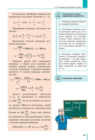 65
§ 9. Учимося розв’язувати задачі
Розв’язання. Знайдемо вирази для
розрахунку шуканих величин t1 і v2 :
v t
l
t
l
v
1 1
1 1
= ⇒ =, томуv t
l
t
l
v
1 1
1 1
= ⇒ = ; v
l
t
2
2
= .
Перевіримо одиниці шуканих ве­
личин:
t1  = = =
⋅
м с
м
с
м с
м
: ; v2  =
м
с
.
Визначимо числові значення шу­
каних величин:
t t1 1
1800
1
1800 30= = ( ) =с хв; ;
v v2 2
1800
900
2 7 2= =



 =
м
с
; ,
км
год
.
Зверніть увагу! Для отримання
відповіді у вираз для шуканої ве­
личини можна відразу підставляти
і числові значення, і одиниці відомих
величин. У такому випадку записує­
мо так:
t1
1800
1
1800
1800= = = =
⋅м
м
с
м с
м
хв
1
c 30 ;
v2
1800
900
2 7 2= = =
м
с
м
с
,
км
год
.
Аналіз результатів. Оскільки
t t1 2 , то, рухаючись зі швидкістю
v1 3 6= ,
км
год
, ви не встигнете до почат­
ку уроків. Щоб не спізнитися, треба
рухатися зі швидкістю, значення якої
більше за 3 6,
км
год
. Саме таке значен­
ня отримано в ході розв’язання. Отже,
одержані значення шуканих величин
є цілком правдоподібними.
Відповідь: t1 30= хв; v2 7 2= ,
км
год
.
1.	 Розв’язуємо рівняння відно­с­
но невідомої величини.
2.	 Перевіряємо одиниці шука­
ної величини. Для цього в от­
риману формулу підставляємо
лише одиниці, без числових
значень. Якщо отримано зов­
сім іншу одиницю (наприклад,
отримано, що час вимірюєть­
ся в кілограмах), шукаємо по­
милку.
3.	 Виконуємо необхідні обчи­
слення й аналізуємо результат,
насамперед — на рівні здоро­
вого глузду (наприклад, шлях
від школи додому навряд чи
буде подоланий за добу або
за 1 с).
Розв’язання. Аналіз
одержаних результатів
3-й
етап
Записуємо відповідь
4-й
етап
 