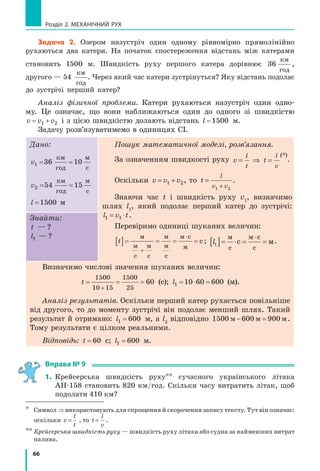 66
Розділ 2. МЕХАНІЧНИЙ РУХ
Задача 2. Озером назустріч один одному рівномірно прямолінійно
рухаються два катери. На початок спостереження відстань між катерами
становить 1500 м. Швидкість руху першого катера дорівнює 36
км
год
,
другого — 54
км
год
. Через який час катери зустрінуться? Яку відстань подолає
до зустрічі перший катер?
Аналіз фізичної проблеми. Катери рухаються назустріч один одно­
му. Це означає, що вони наближаються один до одного зі швидкістю
v v v1 2 і з цією швидкістю долають відстань l =1500 м.
Задачу розв’язуватимемо в одиницях СІ.
Дано:
v1 10= =36
км
год
м
с
v2 15= =54
км
год
м
с
l =1500 м
Пошук математичної моделі, розв’язання.
За означенням швидкості руху v
l
t
= ⇒ t
l
v
=
(*)
.
Оскільки v v v= +1 2, то t
l
v v
=
+1 2
.
Знаючи час t і швидкість руху v1
, визначимо
шлях l1
, який подолає перший катер до зустрічі:
l v t1 = ⋅1 .
Перевіримо одиниці шуканих величин:
t @

˜м
м
с
м
с
м
м
с
м с
м
с; l1 @ ˜
˜м
с
м с
с
с м.
Знайти:
t ?— ?
l1 ?— ?
Визначимо числові значення шуканих величин:
t

1500
10 15
1500
25
60 (с); l1 10 60 600˜ (м).
Аналіз результатів. Оскільки перший катер рухається повільніше
від другого, то до моменту зустрічі він подолає менший шлях. Такий
результат й отримано: l1 600= м, а l2
відповідно 1500 600 900м м м .
Тому результати є цілком реальними.
Відповідь: t = 60 с; l1 600= м.
Вправа № 9
1. Крейсерська швидкість руху** сучасного українського літака
АН­158 становить 820 км/год. Скільки часу витратить літак, щоб
подолати 410 км?
* Символ ⇒ використовують для спрощення й скорочення запису тексту. Тут він означає:
оскільки v
l
t
= , то t
l
v
= .
** Крейсерська швидкість руху — швидкість руху літака або судна за найменших витрат
палива.
 