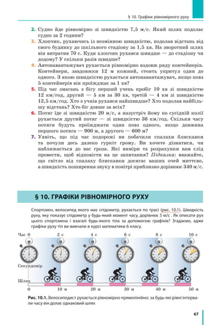 67
§ 10. Графіки рівномірного руху
2. Судно йде рівномірно зі швидкістю 7,5 м/с. Який шлях подолає
судно за 2 години?
3. Хлопчик, рухаючись із незмінною швидкістю, подолав відстань від
свого будинку до шкільного стадіону за 1,5 хв. На зворотний шлях
він витратив 70 с. Куди хлопчик рухався швидше — до стадіону чи
додому? У скільки разів швидше?
4. Автонавантажувач рухається рівномірно вздовж ряду контейнерів.
Контейнери, завдовжки 12 м кожний, стоять упритул один до
одного. З якою швидкістю рухається автонавантажувач, якщо повз
5 контейнерів він проїжджає за 1 хв?
5. Під час змагань з бігу перший учень пробіг 10 хв зі швидкістю
12 км/год, другий — 5 км за 30 хв, третій — 4 км зі швидкістю
12,5 км/год. Хто з учнів рухався найшвидше? Хто подолав найбіль­
шу відстань? Хто біг довше за всіх?
6. Потяг їде зі швидкістю 20 м/с, а назустріч йому по сусідній колії
рухається другий потяг — зі швидкістю 36 км/год. Скільки часу
потяги будуть проїжджати один повз одного, якщо довжина
першого потяга — 900 м, а другого — 600 м?
7.	 Уявіть, що під час подорожі ви побачили спалахи блискавки
та почули десь далеко гуркіт грому. Ви хочете дізнатися, чи
наближається до вас гроза. Які виміри та розрахунки вам слід
провести, щоб відповісти на це запитання? Підказка: вважайте,
що світло від спалаху блискавки досягає ваших очей миттєво,
а швидкість поширення звуку в повітрі приблизно дорівнює 340 м/с.
§ 10. ГРАФіки РіВноМіРноГо РуХу
Спортсмен, велосипед якого має спідометр, рухається по трасі (рис. 10.1). Швидкість
руху, яку показує спідометр у будь­який момент часу, дорівнює 5 м/с . Як описати рух
цього спортсмена і взагалі будь­якого тіла за допомогою графіків? Згадаємо, адже
графіки руху тіл ви вивчали в курсі математики 6 класу.
Шлях
Секундомір
10 м 20 м 40 м 50 м30 м
Час 2 с0
0
4 с 8 с 10 с6 с
Рис. 10.1. Велосипедист рухається рівномірно прямолінійно: за будь­які рівні інтерва­
ли часу він долає однаковий шлях
§ 10. ГРАФіки РіВноМіРноГо РуХу
 