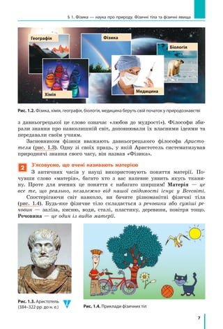 7
§ 1. Фізика — наука про природу. Фізичні тіла та фізичні явища
з давньогрецької це слово означає «любов до мудрості»). Філософи зби-
рали знання про навколишній світ, доповнювали їх власними ідеями та
передавали своїм учням.
Засновником фізики вважають давньогрецького філософа Аристо-
теля (рис. 1.3). Одну зі своїх праць, у якій Аристотель систематизував
природничі знання свого часу, він назвав «Фізика».
2
З’ясовуємо, що вчені називають матерією
З античних часів у науці використовують поняття матерії. По-
чувши слово «матерія», багато хто з вас напевне уявить якусь ткани-
ну. Проте для вчених це поняття є набагато ширшим! Матерія — це
все те, що реально, незалежно від нашої свідомості існує у Всесвіті.
Спостерігаючи світ навколо, ви бачите різноманітні фізичні тіла
(рис. 1.4). Будь-яке фізичне тіло складається з речовини або суміші ре-
човин — заліза, кисню, води, сталі, пластику, деревини, повітря тощо.
Речовина — це один із видів матерії.
Рис. 1.2. Фізика, хімія, географія, біологія, медицина беруть свій початок у природознавстві
Медицина
Хімія
Географія Фізика
біологія
Рис. 1.4. Приклади фізичних тіл
Рис. 1.3. Аристотель
(384–322 рр. до н. е.)
 