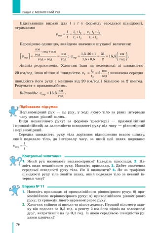 71
§ 10. Графіки рівномірного руху
Рис. 10.7. Дослідження графіка швидкості руху тіла
а
3
5
0
t, с
v, м/с
9
6
10 15 б
3
5
0
t, с
v, м/с
9
6
10 15
Повільніше
Швидше
в
3
5
0
t, с
v, м/с
9
6
10 15
S
a
b
У даному випадку:
v1 3=
м
с
— на інтервалі часу від 0 до 5 с;
v2 9=
м
с
— на інтервалі часу від 5 до 15 с.
3. Можна визначити шлях l, який подолало тіло (згадайте: l=vt).
Наприклад, за інтервал часу від 5 до 15 с тіло подолало шлях 90 м:
l v t2 2 2 9 15 5 90= = ⋅ −( )=
м
с
с с м.
Цей шлях чисельно дорівнює площі заштрихованого прямокутника
(рис. 10.7, в):
S a b= ⋅ = ⋅ =10 9 90; l=90 м.
Зверніть увагу! Для будь­якого руху числове значення шляху, який
подолало тіло, дорівнює числовому значенню площі фігури під графіком
швидкості руху цього тіла.
Підбиваємо підсумки
У разі рівномірного руху тіла графік шляху — це завжди відрізок
прямої, нахиленої під певним кутом до осі часу, а графік швидкості
руху — це відрізок прямої, паралельної осі часу.
За графіком шляху можна: 1) дізнатися, як рухалось тіло; 2) знайти
шлях, який долало тіло за певний інтервал часу; 3) визначити та порів­
няти швидкості руху тіл: чим більша швидкість руху тіла, тим більший
кут між графіком шляху та віссю часу.
За графіком швидкості руху можна: 1) дізнатися, як рухалось тіло;
2) знайти шлях, який долало тіло за певний інтервал часу; 3) визначити
та порівняти швидкості руху тіл: чим більша швидкість руху тіла, тим
далі від осі часу розташований графік швидкості руху.
контрольні запитання
1. Який вигляд має графік шляху в разі рівномірного руху? 2. Як за
графіками шляхів двох тіл порівняти їхні швидкості руху? 3. Який
вигляд має графік швидкості рівномірного руху тіла? 4. Як за гра­
фіками швидкостей двох тіл порівняти їхні швидкості руху? 5. Як
за графіком швидкості руху тіла визначити шлях, подоланий тілом?
Підбиваємо підсумки
 