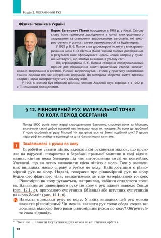 73
§ 11. нЕРіВноМіРниЙ РуХ. СЕРЕДнЯ ШВиДкіСтЬ
нЕРіВноМіРноГо РуХу
Напевно, вам траплялося їхати автобусом або потягом від одного міста до іншого.
Згадайте: транспортний засіб час від часу гальмує, зупиняється, потім знову набирає
швидкість... Стрілка спідометра весь час коливається і тільки іноді завмирає на місці.
Чи можна назвати такий рух рівномірним? Звичайно, ні. А як називають такий рух?
Як його описати? Дізнаємось із цього параграфа.
1
Спостерігаємо нерівномірний рух
У повсякденному житті ми зазвичай маємо справу з нерівномірним
рухом. Так, нерівномірним є рух автобуса (рис. 11.1) та інших транс­
портних засобів, рух тіл, що падають, рух спортсменів на біговій до­
ріжці. А ще згадайте, наприклад, як котиться м’яч, як ви рухаєтесь
під час прогулянки, на уроках фізкультури тощо.
нерівномірний рух — це рух, під час якого
тіло за рівні інтервали часу долає різний шлях.
Зверніть увагу! Під час нерівномірного
руху значення швидкості руху тіла з часом
змінюється.
Спробуйте навести приклади нерівномір­
ного руху.
Тепер можемо класифікувати види меха-
нічного руху (див. таблицю):
за формою траєкторії — прямолінійний,
криволінійний;
за характером руху тіла — рівномірний, не­
рівномірний.
Види	механічного	руху
за формою траєкторії за характером руху тіла
прямолінійний криволінійний рівномірний нерівномірний
Траєкторія
руху —
пряма лінія
Траєкторія
руху —
крива лінія
Значення
швидкості
руху тіла
не змінюється
з часом
Значення
швидкості руху
тіла змінюється
з часом
§ 11. нЕРіВноМіРниЙ РуХ. СЕРЕДнЯ ШВиДкіСтЬ
нЕРіВноМіРноГо РуХу
Рис. 11.1. Автобус рухається
нерівномірно, час від часу
гальмуючи, зупиняючись
і знову розганяючись
 